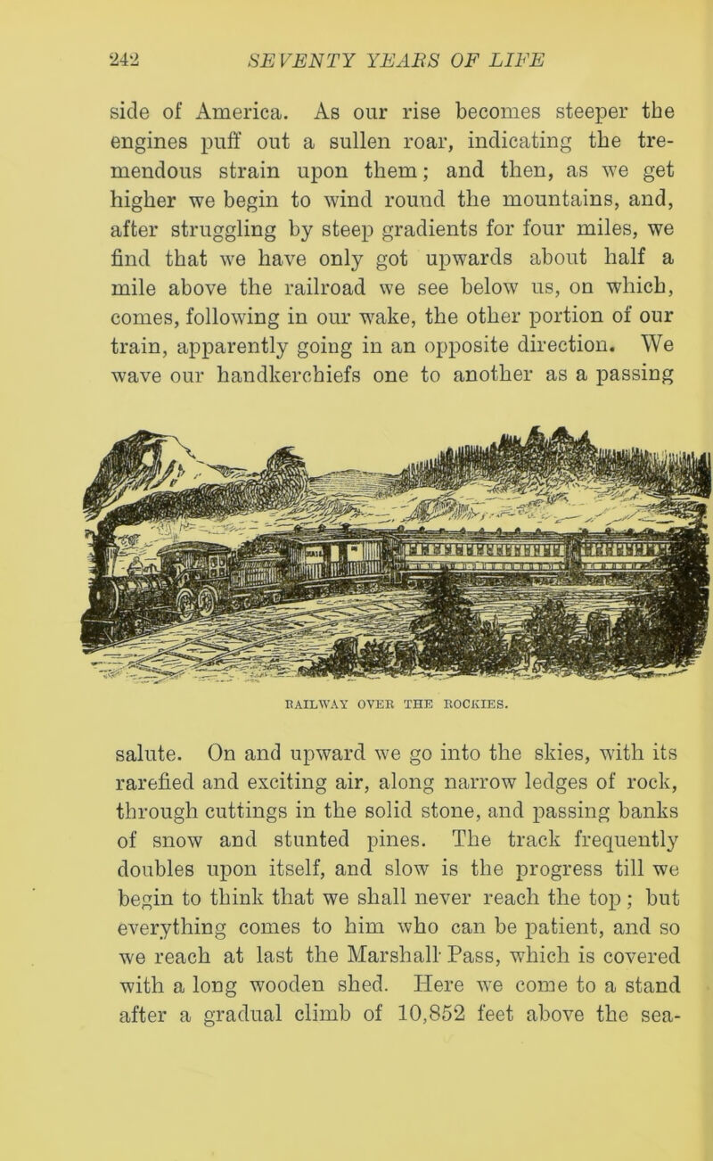 side of America. As our rise becomes steeper the engines puff out a sullen roar, indicating the tre- mendous strain upon them; and then, as we get higher we begin to wind round the mountains, and, after struggling by steep gradients for four miles, we find that we have only got upwards about half a mile above the railroad we see below us, on which, comes, following in our wake, the other portion of our train, apparently going in an opposite direction. We wave our handkerchiefs one to another as a passing RAILWAY OVER THE ROCKIES. salute. On and upward we go into the skies, with its rarefied and exciting air, along narrow ledges of rock, through cuttings in the solid stone, and passing banks of snow and stunted pines. The track frequently doubles upon itself, and slow is the progress till we begin to think that we shall never reach the top; but everything comes to him who can be patient, and so we reach at last the Marshall- Pass, which is covered with a long wooden shed. Here we come to a stand after a gradual climb of 10,852 feet above the sea-