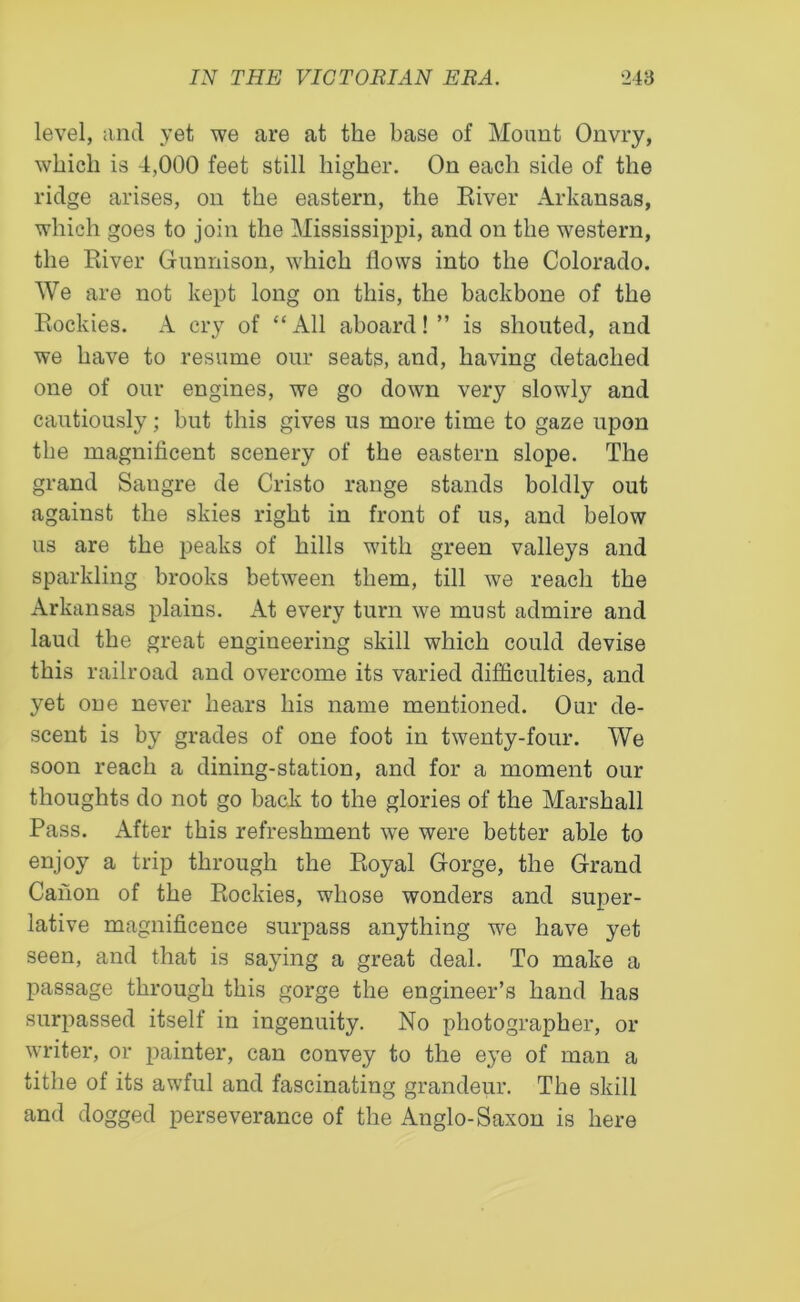 level, and yet we are at the base of Mount Onvry, which is 4,000 feet still higher. On each side of the ridge arises, on the eastern, the River Arkansas, which goes to join the Mississippi, and on the western, the River Gunnison, which flows into the Colorado. We are not kept long on this, the backbone of the Rockies. A cry of “All aboard!” is shouted, and we have to resume our seats, and, having detached one of our engines, we go down very slowly and cautiously; but this gives us more time to gaze upon the magnificent scenery of the eastern slope. The grand Sangre de Cristo range stands boldly out against the skies right in front of us, and below us are the peaks of hills with green valleys and sparkling brooks between them, till we reach the Arkansas plains. At every turn we must admire and laud the great engineering skill which could devise this railroad and overcome its varied difficulties, and yet one never hears his name mentioned. Our de- scent is by grades of one foot in twenty-four. We soon reach a dining-station, and for a moment our thoughts do not go back to the glories of the Marshall Pass. After this refreshment we were better able to enjoy a trip through the Royal Gorge, the Grand Canon of the Rockies, whose wonders and super- lative magnificence surpass anything we have yet seen, and that is saying a great deal. To make a passage through this gorge the engineer’s hand has surpassed itself in ingenuity. No photographer, or writer, or painter, can convey to the eye of man a tithe of its awful and fascinating grandeur. The skill and dogged perseverance of the Anglo-Saxon is here