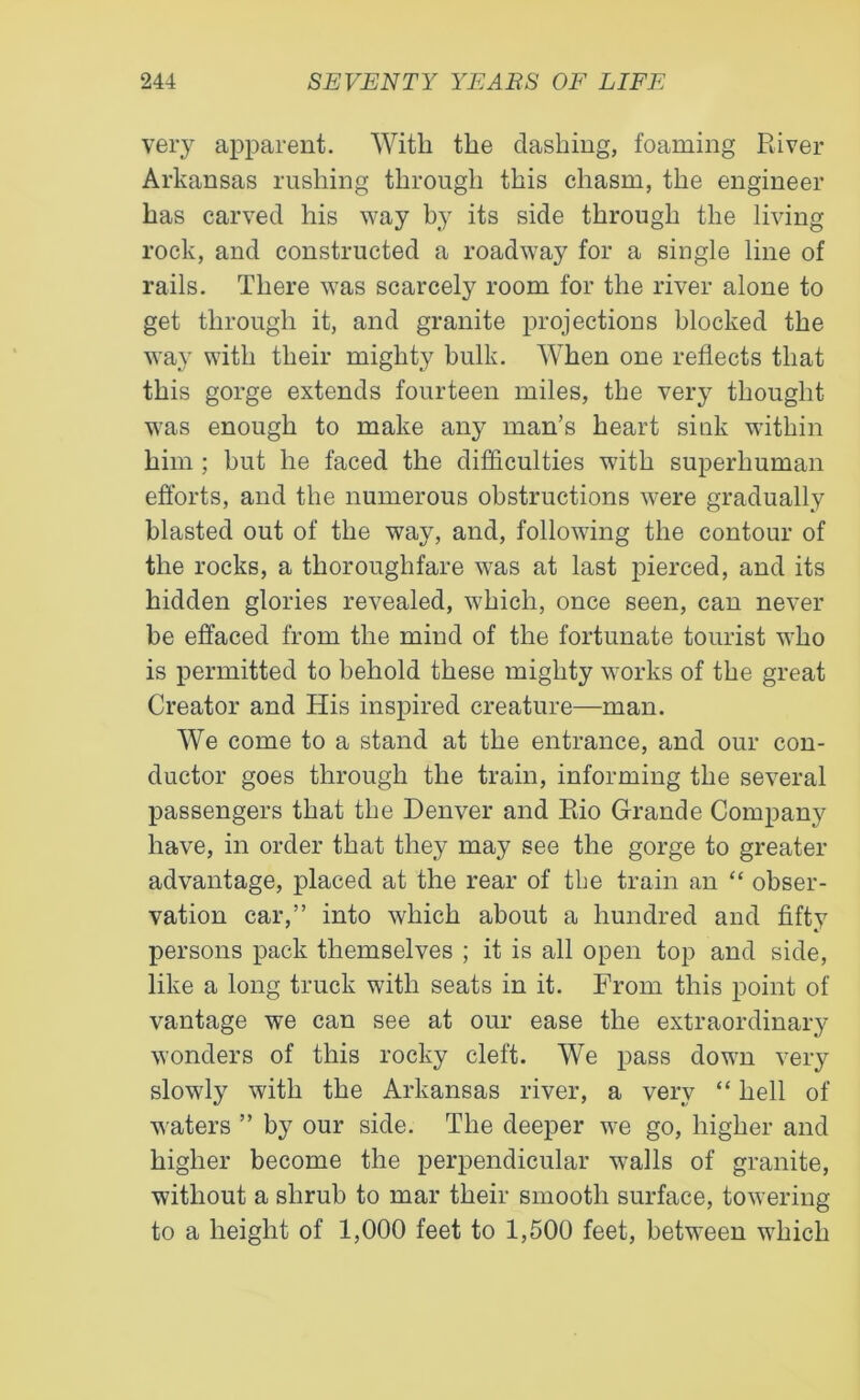 very apparent. With the dashing, foaming River Arkansas rushing through this chasm, the engineer has carved his way by its side through the living rock, and constructed a roadway for a single line of rails. There was scarcely room for the river alone to get through it, and granite projections blocked the way with their mighty bulk. When one reflects that this gorge extends fourteen miles, the very thought was enough to make any man’s heart sink within him ; but he faced the difficulties with superhuman efforts, and the numerous obstructions were gradually blasted out of the way, and, following the contour of the rocks, a thoroughfare was at last pierced, and its hidden glories revealed, which, once seen, can never be effaced from the mind of the fortunate tourist who is permitted to behold these mighty works of the great Creator and His inspired creature—man. We come to a stand at the entrance, and our con- ductor goes through the train, informing the several passengers that the Denver and Rio Grande Company have, in order that they may see the gorge to greater advantage, placed at the rear of the train an “ obser- vation car,” into which about a hundred and fifty persons pack themselves ; it is all open top and side, like a long truck with seats in it. From this point of vantage we can see at our ease the extraordinary wonders of this rocky cleft. We pass down very slowly with the Arkansas river, a very “ hell of waters ” by our side. The deeper we go, higher and higher become the perpendicular walls of granite, without a shrub to mar their smooth surface, towering to a height of 1,000 feet to 1,500 feet, between which