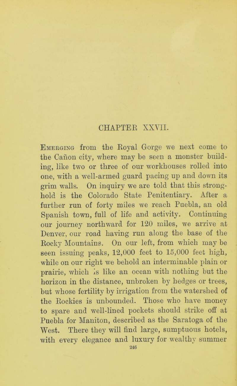 CHAPTER XXYII. Emerging from the Royal Gorge we next come to the Canon city, where may be seen a monster build- ing, like two or three of our workhouses rolled into one, with a well-armed guard pacing up and down its grim walls. On inquiry we are told that this strong- hold is the Colorado State Penitentiary. After a further run of forty miles we reach Puebla, an old Spanish town, full of life and activity. Continuing our journey northward for 120 miles, we arrive at Denver, our road having run along the base of the Rocky Mountains. On our left, from which may be seen issuing peaks, 12,000 feet to 15,000 feet high, while on our right we behold an interminable plain or prairie, which is like an ocean with nothing but the horizon in the distance, unbroken by hedges or trees, but whose fertility by irrigation from the watershed of the Rockies is unbounded. Those who have money to spare and well-lined pockets should strike off at Puebla for Maniton, described as the Saratoga of the West. There they will find large, sumptuous hotels, with every elegance and luxury for wealthy summer