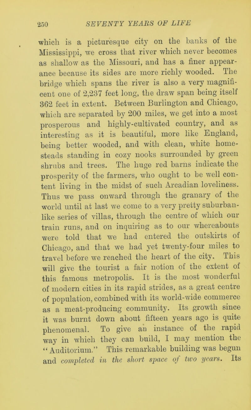 which is a picturesque city on the banks ot the Mississippi, we cross that river which never becomes as shallow as the Missouri, and has a finer appear- ance because its sides are more richly wooded. The bridge which spans the river is also a very magnifi- cent one of 2,237 feet long, the draw span being itself 362 feet in extent. Between Burlington and Chicago, which are separated by 200 miles, we get into a most prosperous and highly-cultivated country, and as interesting as it is beautiful, more like England, being better wooded, and with clean, white home- steads standing in cozy nooks surrounded by green shrubs and trees. The huge red barns indicate the prosperity of the farmers, who ought to be well con- tent living in the midst of such Arcadian loveliness. Thus we pass onward through the granary of the world until at last we come to a very pretty suburban- like series of villas, through the centre of which our train runs, and on inquiring as to our whereabouts were told that we had entered the outskirts of Chicago, and that we had yet twenty-four miles to travel before we reached the heart of the city. This will give the tourist a fair notion of the extent of this famous metropolis. It is the most wonderful of modern cities in its rapid strides, as a great centre of population, combined with its world-wide commerce as a meat-producing community. Its growth since it was burnt down about fifteen years ago is quite phenomenal. To give an instance of the lapid way in which they can build, I may mention the “ Auditorium.” This remarkable building was begun and completed in the short space of two years. Its
