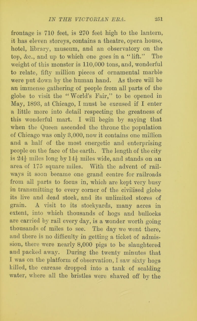 frontage is 710 feet, is 270 feet high to the lantern, it has eleven storeys, contains a theatre, opera house, hotel, library, museum, and an observatory on the top, &c., and up to which one goes in a “lift.” The weight of this monster is 110,000 tons, and, wonderful to relate, fifty million pieces of ornamental marble were put down by the human hand. As there will be an immense gathering of people from all parts of the globe to visit the “World’s Fair,” to be opened in May, 1893, at Chicago, I must be excused if I enter a little more into detail respecting the greatness of this wonderful mart. I will begin by saying that when the Queen ascended the throne the population of Chicago was only 8,000, now it contains one million and a half of the most energetic and enterprising people on the face of the earth. The length of the city is 241- miles long by 144 miles wide, and stands on an area of 175 square miles. With the advent of rail- ways it soon became one grand centre for railroads from all parts to focus in, which are kept very busy in transmitting to every corner of the civilised globe its live and dead stock, and its unlimited stores of grain. A visit to its stockyards, many acres in extent, into which thousands of hogs and bullocks are carried by rail every day, is a wonder worth going thousands of miles to see. The day we went there, and there is no difficulty in getting a ticket of admis- sion, there were nearly 8,000 pigs to be slaughtered and packed away. During the twenty minutes that I was on the platform of observation, I saw sixty hogs killed, the carcase dropped into a tank of scalding water, where all the bristles were shaved off by the