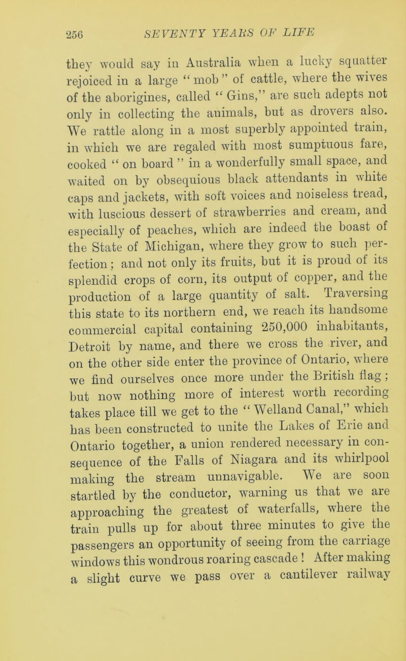 they would say in Australia when a lucky squatter rejoiced in a large “ mob ” of cattle, where the wives of the aborigines, called “ Gins,” are such adepts not only in collecting the animals, but as drovers also. We rattle along in a most superbly appointed train, in which we are regaled with most sumptuous faie, cooked “ on board ” in a wonderfully small space, and waited on by obsequious black attendants in white caps and jackets, with soft voices and noiseless tread, with luscious dessert of strawberries and cream, and especially of peaches, which are indeed the boast of the State of Michigan, where they grow to such per- fection ; and not only its fruits, but it is proud of its splendid crops of corn, its output of copper, and the production of a large quantity of salt. Traversing this state to its northern end, we reach its handsome commercial capital containing 250,000 inhabitants, Detroit by name, and there we cross the river, and on the other side enter the province of Ontario, where we find ourselves once more under the British flag ; but now nothing more of interest worth recording takes place till we get to the “ Welland Canal,” which has been constructed to unite the Lakes of Erie and Ontario together, a union rendered necessary in con- sequence of the Falls of Niagara and its whirlpool making the stream uunavigable. We are soon startled by the conductor, warning us that we are approaching the greatest of watei falls, where the train pulls up for about three minutes to give the passengers an opportunity of seeing from the carriage windows this wondrous roaring cascade ! After making a slight curve we pass over a cantilever railway