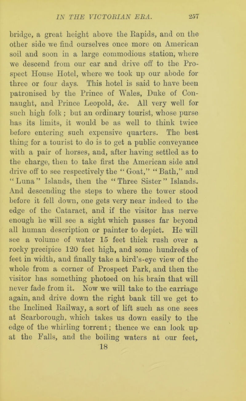 bridge, a great height above the Rapids, and on the other side we find ourselves once more on American soil and soon in a large commodious station, where we descend from our car and drive off to the Pro- spect House Hotel, where we took up our abode for three or four days. This hotel is said to have been patronised by the Prince of Wales, Duke of Con- naught, and Prince Leopold, &c. All very well for such high folk ; but an ordinary tourist, whose purse has its limits, it would be as well to think twice before entering such expensive quarters. The best thing for a tourist to do is to get a public convej^ance with a pair of horses, and, after having settled as to the charge, then to take first the American side and drive off to see respectively the “Goat,” “Bath,” and “Luna” Islands, then the “Three Sister” Islands. And descending the steps to where the tower stood before it fell down, one gets very near indeed to the edge of the Cataract, and if the visitor has nerve enough he will see a sight which passes far beyond all human description or painter to depict. He will see a volume of water 15 feet thick rush over a rocky precijfice 120 feet high, and some hundreds of feet in width, and finally take a bird’s-eye view of the whole from a corner of Prospect Park, and then the visitor has something photoed on his brain that will never fade from it. Now we will take to the carriage again, and drive down the right bank till we get to the Inclined Railway, a sort of lift such as one sees at Scarborough, which takes us down easily to the edge of the whirling torrent; thence we can look up at the Falls, and the boiling waters at our feet,. 18