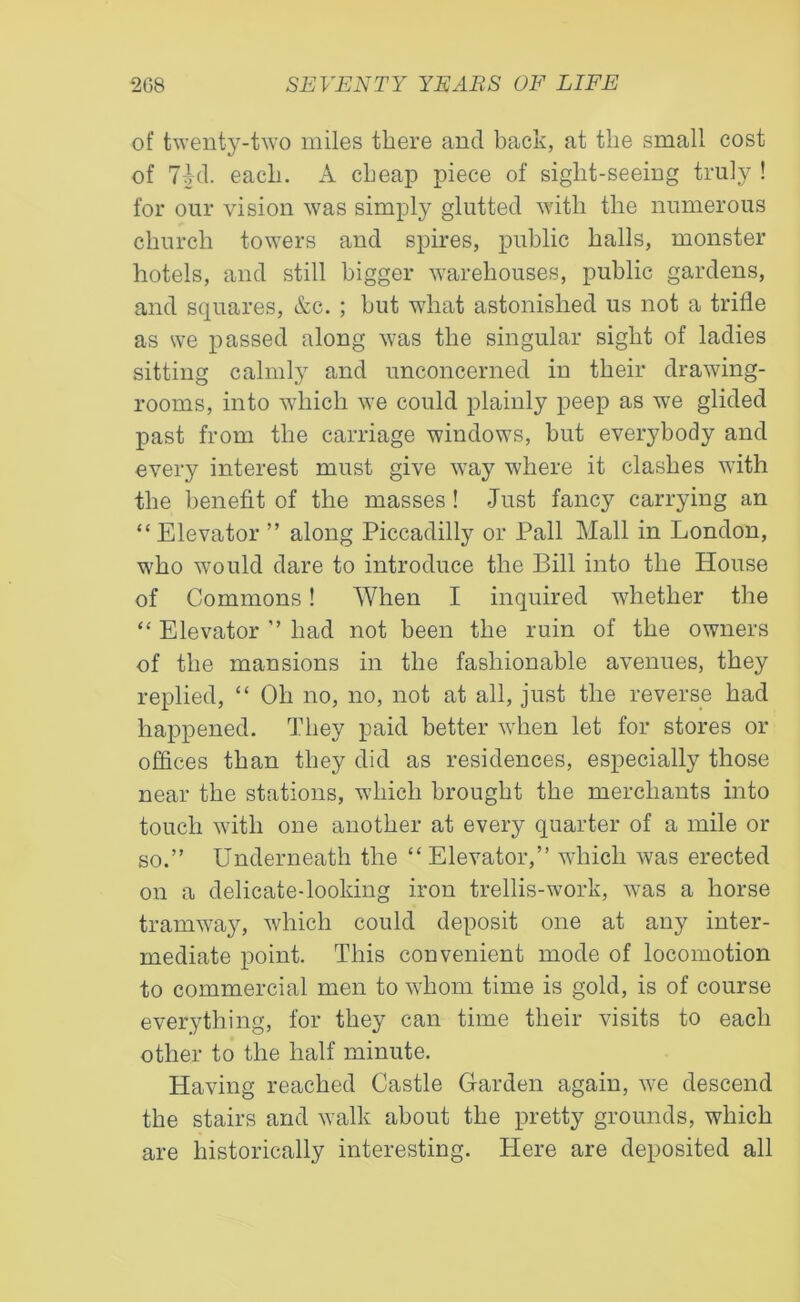 of twenty-two miles there ancl back, at the small cost of 7Ml. each. A cheap piece of sight-seeing truly ! for our vision was simply glutted with the numerous church towers and spires, public halls, monster hotels, and still bigger warehouses, public gardens, and squares, &c. ; but what astonished us not a trifle as we passed along was the singular sight of ladies sitting calmly and unconcerned in their drawing- rooms, into which we could plainly peep as we glided past from the carriage windows, but everybody and every interest must give way where it clashes with the benefit of the masses! Just fancy carrying an “ Elevator ” along Piccadilly or Pall Mall in London, who would dare to introduce the Bill into the House of Commons! When I inquired whether the “ Elevator ” had not been the ruin of the owners of the mansions in the fashionable avenues, they replied, “ Oh no, no, not at all, just the reverse had happened. They paid better when let for stores or offices than they did as residences, especially those near the stations, which brought the merchants into touch with one another at every quarter of a mile or so.” Underneath the “ Elevator,” which was erected on a delicate-looking iron trellis-work, was a horse tramway, which could deposit one at any inter- mediate point. This convenient mode of locomotion to commercial men to whom time is gold, is of course everything, for they can time their visits to each other to the half minute. Having reached Castle Garden again, we descend the stairs and walk about the pretty grounds, which are historically interesting. Here are deposited all