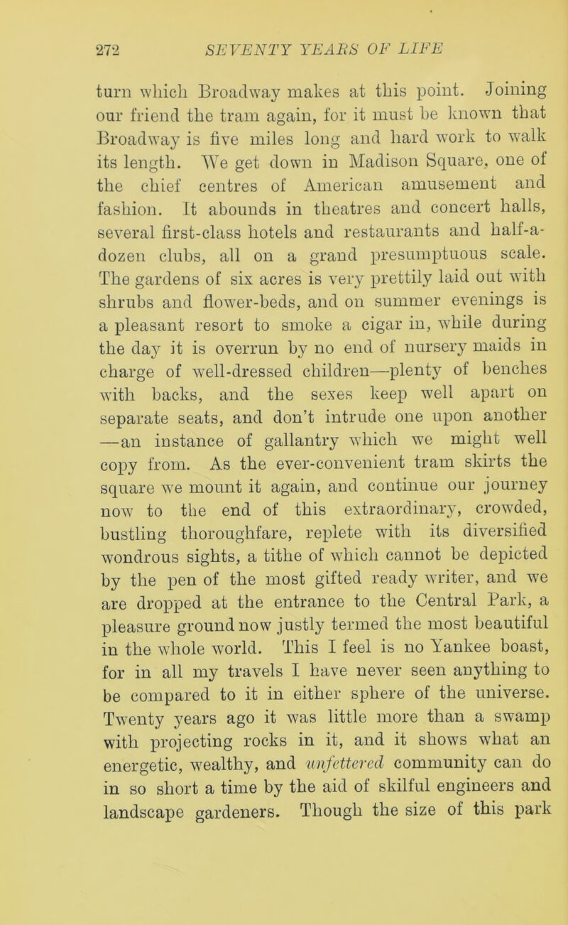 turn which Broadway makes at this point. Joining our friend the tram again, for it must he known that Broadway is five miles long and hard work to walk its length. We get down in Madison Square, one of the chief centres of American amusement and fashion. It abounds in theatres and concert halls, several first-class hotels and restaurants and half-a- dozen clubs, all on a grand presumptuous scale. The gardens of six acres is very prettily laid out with shrubs and flower-beds, and on summer evenings is a pleasant resort to smoke a cigar in, while during the day it is overrun by no end of nursery maids in charge of 'well-dressed children—plenty of benches with backs, and the sexes keep well apart on separate seats, and don’t intrude one upon another —an instance of gallantry which we might well copy from. As the ever-convenient tram skirts the square we mount it again, and continue our journey now to the end of this extraordinary, crowded, bustling thoroughfare, replete with its diversified wondrous sights, a tithe of which cannot be depicted by the pen of the most gifted ready writer, and we are dropped at the entrance to the Central Park, a pleasure ground now justly termed the most beautiful in the whole world. This I feel is no Yankee boast, for in all my travels I have never seen anything to be compared to it in either sphere of the universe. Twenty years ago it was little more than a swamp with projecting rocks in it, and it shows what an energetic, wealthy, and unfettered community can do in so short a time by the aid of skilful engineers and landscape gardeners. Though the size of this park