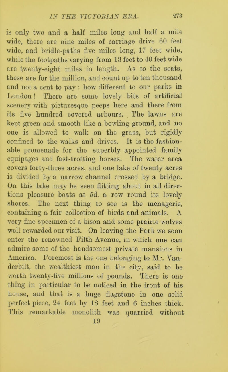 is only two and a half miles long and half a mile wide, there are uine miles of carriage drive 60 feet wide, and bridle-paths five miles long, 17 feet wide, while the footpaths varying from 13 feet to 40 feet wide are twenty-eight miles in length. As to the seats, these are for the million, and count up to ten thousand and not a cent to pay: how different to our parks in London! There are some lovely bits of artificial scenery with picturesque peeps here and there from its five hundred covered arbours. The lawns are kept green and smooth like a bowling ground, and no one is allowed to walk on the grass, but rigidly confined to the walks and drives. It is the fashion- able promenade for the superbly appointed family equipages and fast-trotting horses. The water area covers forty-three acres, and one lake of twenty acres is divided by a narrow channel crossed by a bridge. On this lake may be seen flitting about in all direc- tions pleasure boats at 5d. a row round its lovely shores. The next thing to see is the menagerie, containing a fair collection of birds and animals. A very fine specimen of a bison and some prairie wolves well rewarded our visit. On leaving the Park we soon enter the renowned Fifth Avenue, in which one can admire some of the handsomest private mansions in America. Foremost is the one belonging to Mr. Van- derbilt, the wealthiest man in the city, said to be worth twenty-five millions of pounds. There is one thing in particular to be noticed in the front of his house, and that is a huge flagstone in one solid perfect piece, 24 feet by 18 feet and 6 inches thick. This remarkable monolith was quarried without 19