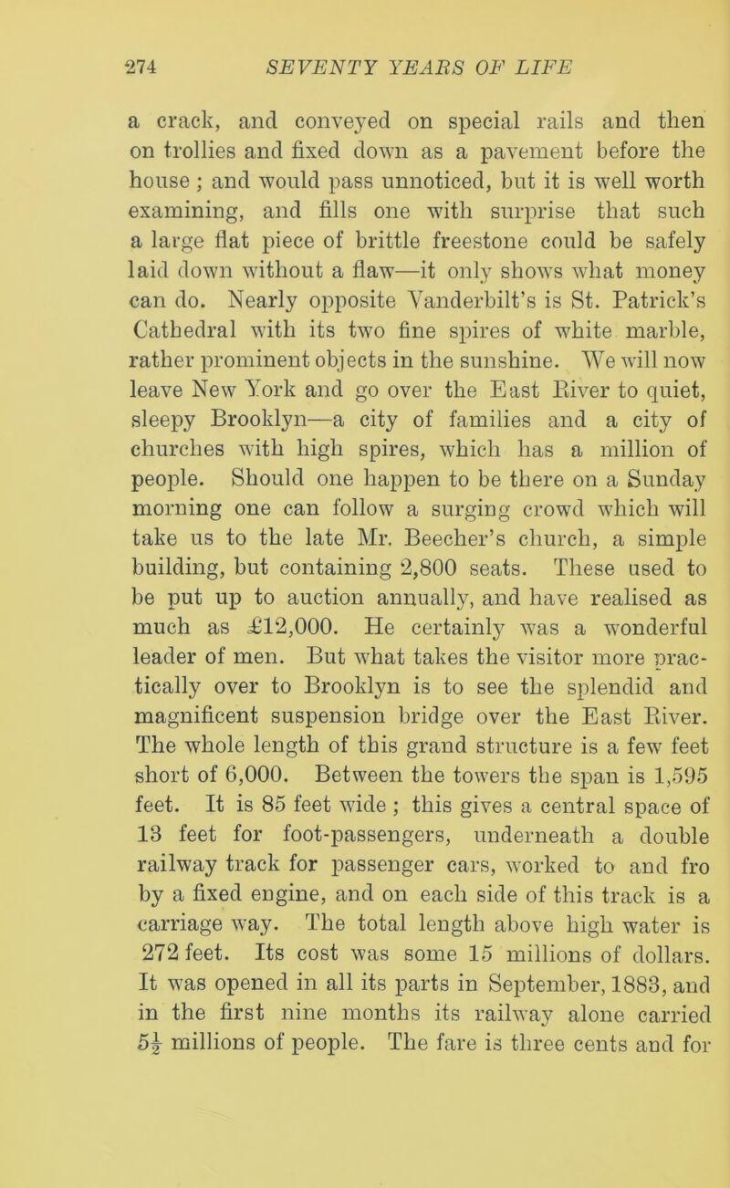 a crack, ancl conveyed on special rails and then on trollies and fixed down as a pavement before the house ; and would pass unnoticed, but it is well worth examining, and fills one with surprise that such a large flat piece of brittle freestone could be safely laid down without a flaw—it only shows what money can do. Nearly opposite Vanderbilt’s is St. Patrick’s Cathedral with its two fine spires of white marble, rather prominent objects in the sunshine. We will now leave New York and go over the East Biver to quiet, sleepy Brooklyn—a city of families and a city of churches with high spires, which has a million of people. Should one happen to be there on a Sunday morning one can follow a surging crowd which will take us to the late Mr. Beecher’s church, a simple building, but containing 2,800 seats. These used to be put up to auction annually, and have realised as much as £12,000. He certainly was a wonderful leader of men. But what takes the visitor more prac- tically over to Brooklyn is to see the splendid and magnificent suspension bridge over the East Biver. The whole length of this grand structure is a few feet short of 6,000. Between the towers the span is 1,595 feet. It is 85 feet wide ; this gives a central space of 13 feet for foot-passengers, underneath a double railway track for passenger cars, worked to and fro by a fixed engine, and on each side of this track is a carriage way. The total length above high water is 272 feet. Its cost was some 15 millions of dollars. It was opened in all its parts in September, 1883, and in the first nine months its railway alone carried 5T millions of people. The fare is three cents and for