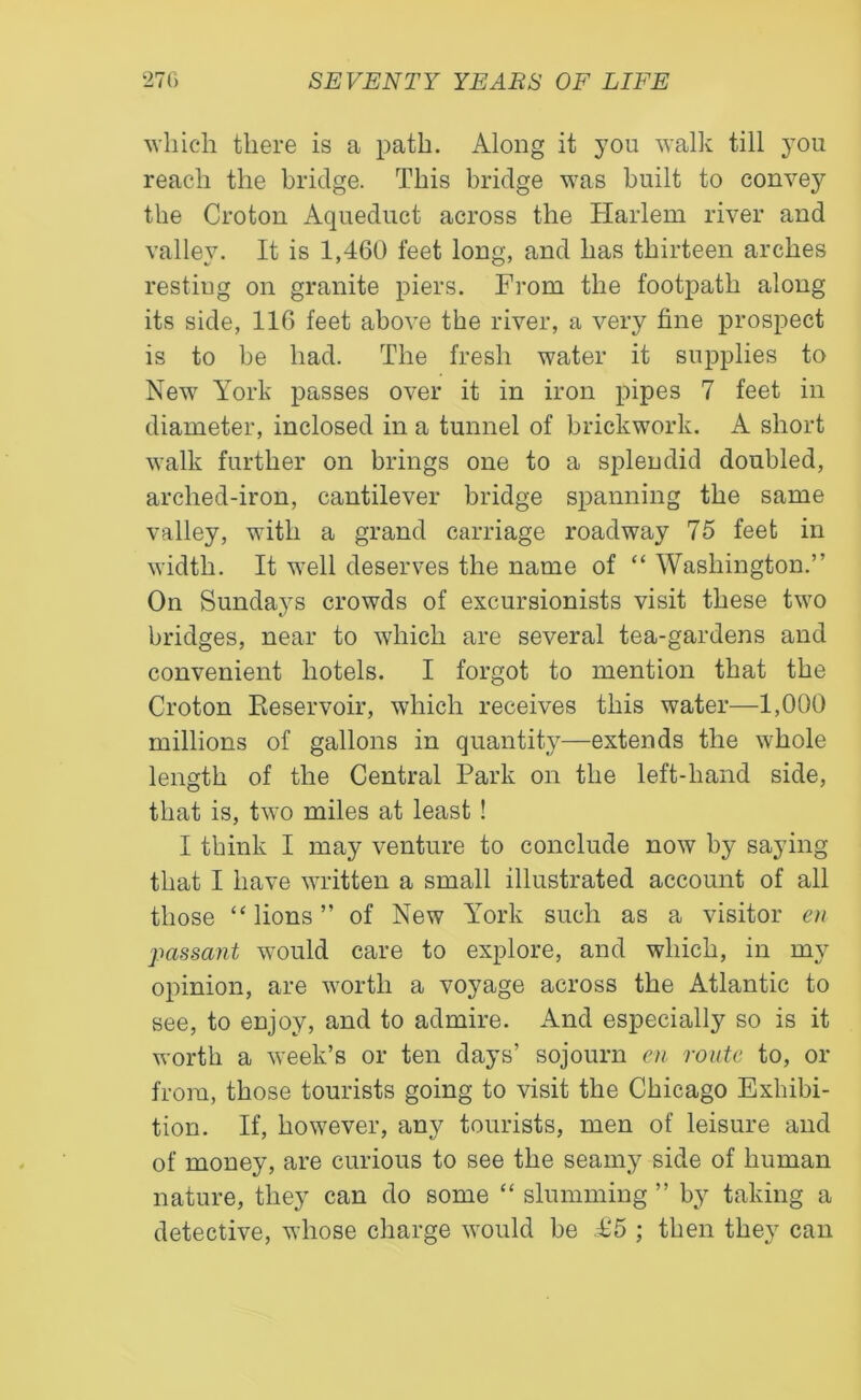 which there is a path. Along it you walk till you reach the bridge. This bridge was built to convey the Croton Aqueduct across the Harlem river and valley. It is 1,460 feet long, and has thirteen arches resting on granite piers. From the footpath along its side, 116 feet above the river, a very fine prospect is to be had. The fresh water it supplies to New York passes over it in iron pipes 7 feet in diameter, inclosed in a tunnel of brickwork. A short walk further on brings one to a splendid doubled, arched-iron, cantilever bridge spanning the same valley, with a grand carriage roadway 75 feet in width. It well deserves the name of “ Washington.” On Sundays crowds of excursionists visit these two bridges, near to which are several tea-gardens and convenient hotels. I forgot to mention that the Croton Reservoir, which receives this water—1,000 millions of gallons in quantity—extends the whole length of the Central Park on the left-hand side, that is, two miles at least ! I think I may venture to conclude now by saying that I have written a small illustrated account of all those “lions” of New York such as a visitor en passant would care to explore, and which, in my opinion, are worth a voyage across the Atlantic to see, to enjoy, and to admire. And especially so is it worth a week’s or ten days’ sojourn en route to, or from, those tourists going to visit the Chicago Exhibi- tion. If, however, any tourists, men of leisure and of money, are curious to see the seamy side of human nature, they can do some “ slumming ” by taking a detective, whose charge would be £5 ; then they can