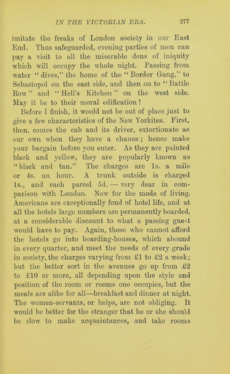 imitate the freaks of London society in our East End. Thus safeguarded, evening parties of men can pay a visit to all the miserable dens of iniquity which will occupy the whole night. Passing from water “ dives,” the home of the “ Border Gang,” to Sebastopol on the east side, and then on to “ Battle Bow” and “Hell’s Kitchen” on the west side. May it he to their moral edification ! Before I finish, it would not be out of place just to give a few characteristics of the New Yorkites. First, then, comes the cab and its driver, extortionate as our own when they have a chance ; hence make your bargain before you enter. As they are painted black and yellow, they are popularly known as “ black and tan.” The charges are Is. a mile or 4s. an hour. A trunk outside is charged Is., and each parcel 5d. — very dear in com- parison with London. Now for the mode of living. Americans are exceptionally fond of hotel life, and at all the hotels large numbers are permanently boarded, at a considerable discount to what a passing guest would have to pay. Again, those who cannot afford the hotels go into boarding-houses, which abound in every quarter, and meet the needs of every grade in society, the charges varying from £1 to £2 a week; but the better sort in the avenues go up from £2 to £10 or more, all depending upon the style and position of the room or rooms one occupies, but the meals are alike for all—breakfast and dinner at night. The women-servants, or helps, are not obliging. It would be better for the stranger that he or she should be slow to make acquaintances, and take rooms