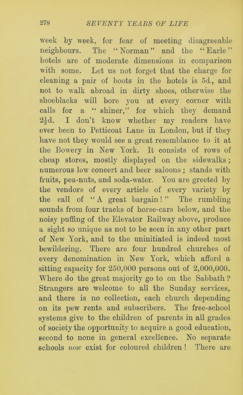 week by week, for fear of meeting disagreeable neighbours. The “Norman” and the “Earle” hotels are of moderate dimensions in comparison with some. Let us not forget that the charge for cleaning a pair of boots in the hotels is 5d., and not to walk abroad in dirty shoes, otherwise the shoeblacks will bore you at every corner with calls for a “ shiner,” for which they demand 2£d. I don’t know whether my readers have ever been to Petticoat Lane in London, but if they have not they would see a great resemblance to it at the Bowrery in New York. It consists of rows of cheap stores, mostly displayed on the sidewalks; numerous low concert and beer saloons ; stands with fruits, pea-nuts, and soda-water. You are greeted by the vendors of every article of every variety by the call of “A great bargain! ” The rumbling sounds from four tracks of horse-cars below, and the noisy puffing of the Elevator Railway above, produce a sight so unique as not to be seen in any other part of New York, and to the uninitiated is indeed most bewildering. There are four hundred churches of every denomination in New York, which afford a sitting capacity for 250,000 persons out of 2,000,000. Where do the great majority go to on the Sabbath ? Strangers are welcome to all the Sunday services, and there is no collection, each church depending on its pew rents and subscribers. The free-school systems give to the children of parents in all grades of society the opportunity to acquire a good education, second to none in general excellence. No separate schools now exist for coloured children ! There are