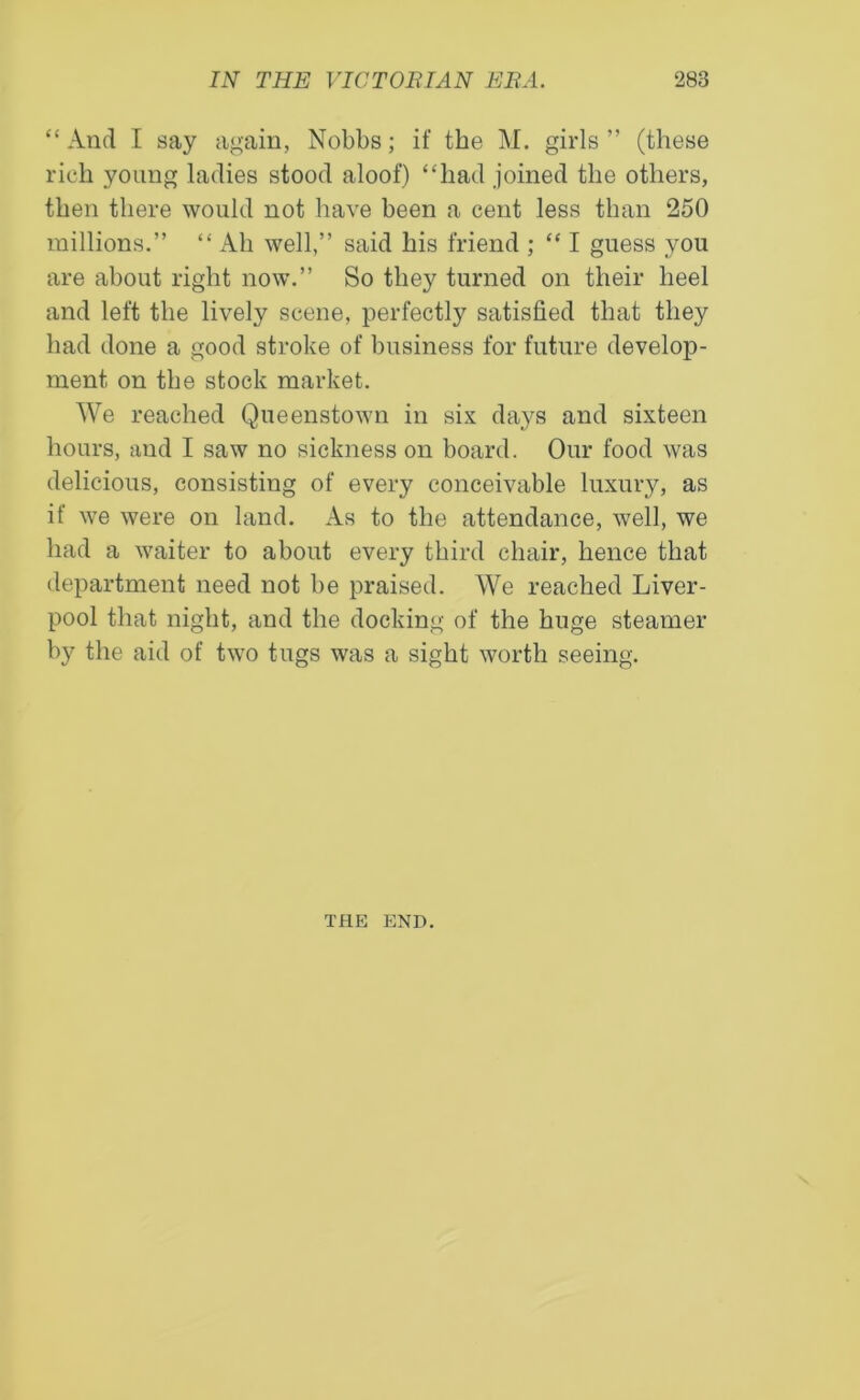 “And I say again, Nobbs; if the M. girls” (these rich young ladies stood aloof) “had joined the others, then there would not have been a cent less than 250 millions.” “ Ah well,” said his friend ; “ I guess you are about right now.” So thejr turned on their heel and left the lively scene, perfectly satisfied that they had done a good stroke of business for future develop- ment on the stock market. We reached Queenstown in six days and sixteen hours, and I saw no sickness on board. Our food was delicious, consisting of every conceivable luxury, as if we were on land. As to the attendance, well, we had a waiter to about every third chair, hence that department need not be praised. We reached Liver- pool that night, and the docking of the huge steamer by the aid of two tugs was a sight worth seeing. THE END.