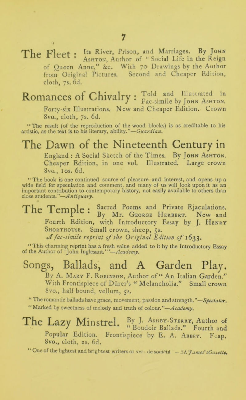 Ttlp plppf . Tts River, Prison, and Marriages. By John Ashton, Author of “ Social Life in the Reign of Queen Anne,” &c. With 70 Drawings by the Author from Original Pictures. Second and Cheaper Edition, cloth, 7s. 6d. Romances of Chivalry : AshtoL Forty-six Illustrations. New and Cheaper Edition. Crown 8vo., cloth, 7s. 6d. “The result (of the reproduction of the wood blocks) is as creditable to his artistic, as the text is to his literary, ability.—Guardian. The Dawn of the Nineteenth Century in England : A Social Sketch of the Times. By John Ashton. Cheaper Edition, in one vol. Illustrated. Large crown 8vo., 1 os. 6d. “ The book is one continued source of pleasure and interest, and opens up a wide field for speculation and comment, and many of us will look upon it as an important contribution to contemporary history, not easily available to others than close students.”—Antiquary. npLp nppmnlp • Sacred Poems and Private Ejaculations. 1 By Mr. George Herbert. New and Fourth Edition, with Introductory Essay by J. Henry Shorthouse. Small crown, sheep, 5s. facsimile reprint of the Original Edition of 1633. “ This charming reprint has a fresh value added to it by the Introductory Essay of the Author of ‘John Inglesant.’”—Academy. Songs, Ballads, and A Garden Play. By A. Mary F. Robinson, Author of “An Italian Garden.” With Frontispiece of Diirer’s “ Melancholia.” Small crown 8vo., half bound, vellum, 5s. “ The romantic ballads have grace, movement, passion and strength.—Spectator. “Marked by sweetness of melody and truth of colour.”—Academy. The Lazv Minstrel By J* Ashb^-Sterry, Author of / miiblici. « Boudoir Ballads.” Fourth and Popular Edition. Frontispiece by E. A. Abbey. F'cap. 8vo., cloth, 2s. 6d. ’'One of the lightest and brightest writers ot ver desooietd - St.J ames’ sGatettt.