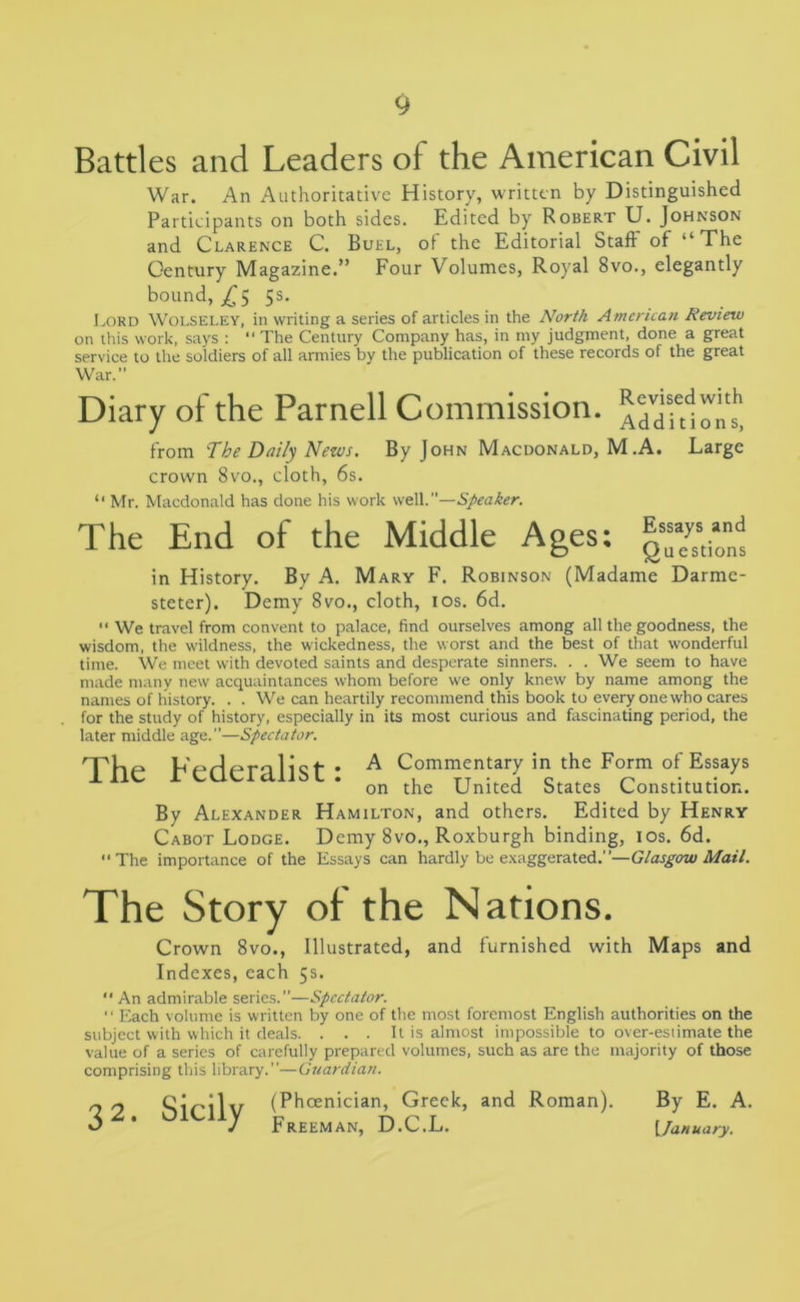 Battles and Leaders of the American Civil War. An Authoritative History, written by Distinguished Participants on both sides. Edited by Robert U. Johnson and Clarence C. Buel, of the Editorial Staff of “The Century Magazine.” Four Volumes, Royal 8vo., elegantly bound, £5 5s. Lord Wolseley, in writing a series of articles in the North American Review on this work, says :  The Century Company has, in my judgment, done a great service to the soldiers of all armies by the publication of these records of the great War.” Diary of the Parnell Commission, ^Titon!! from The Daily News. By John Macdonald, M .A. Large crown 8vo., cloth, 6s. “ Mr. Macdonald has done his work well.”—Speaker. The End of the Middle Ages: in History. By A. Mary F. Robinson (Madame Darme- steter). Demy 8vo., cloth, 10s. 6d. •* We travel from convent to palace, find ourselves among all the goodness, the wisdom, the wildness, the wickedness, the worst and the best of that wonderful time. We meet with devoted saints and desperate sinners. . . We seem to have made many new acquaintances whom before we only knew by name among the names of history. . . We can heartily recommend this book to every one who cares for the study of history, especially in its most curious and fascinating period, the later middle age.”—Spectator. The Federalist: A Commentary in.the Form of Essays on the United States Constitution. By Alexander Hamilton, and others. Edited by Henry Cabot Lodge. Demy 8vo., Roxburgh binding, 10s. 6d. “The importance of the Essays can hardly be exaggerated.”—Glasgow Mail. The Story of the Nations. Crown 8vo., Illustrated, and furnished with Maps and Indexes, each 5s. “An admirable series.”—Spectator. “ Each volume is written by one of the most foremost English authorities on the subject with which it deals. . . . It is almost impossible to over-estimate the value of a series of carefully prepared volumes, such as are the majority of those comprising this library.”—Guardian. _ 2 Sicilv (Phoenician, Greek, and Roman). O ' j Freeman, D.C.L. By E. A. [January.