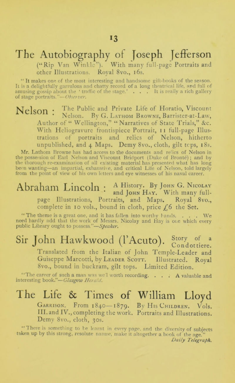 The Autobiography of Joseph Jefferson (“Rip Van Winkle”). With many full-page Portraits and other Illustrations. Royal 8vo., 16s. “ It makes one of the most interesting and handsome gift-books of the season. It is a delightfully garrulous and chatty record of a long theatrical life, and full of amusing gossip about the ‘ traffic of the stage.’ . . . It is really a rich gallery of stage portraits.1’—Obsetver. Nel son The Public and Private Life of Horatio, Viscount Nelson. By G. Lathom Browne, Barrister-at-Law, Author of “ Wellington,” “Narratives of State Trials,” &c. With Heliogravure frontispiece Portrait, i i full-page Illus- trations of portraits and relics of Nelson, hitherto unpublished, and 4 Maps. Demy 8vo., cloth, gilt tops, 1 8s. Mr. Lathom Browne has had access to the documents and relics of Nelson in the possession of Earl Nelson and Viscount Bridport (Duke of Bronte); and by the thorough re-examination of all existing material has presented what has long been wanting—an impartial, exhaustive, and critical Lile of Nelson, told largely from the point of view of his own letters and eye witnesses of his naval career. Abraham Lincoln : a History. By John g. n.colav and John Hay. With many rull- page Illustrations, Portraits, and Maps. Royal 8vo., complete in 10 vols., bound in cloth, price £6 the Set. “ The theme is a great one, and it has fallen into worthy hands. . . . We need hardly add that the work of Messrs. Nicolay and Hay is 01.e which every public Library ought to possess.”—Speaker. Sir John Havvkwood (l’Acuto). 5,tory, of a •J V / Condottiere. Translated from the Italian of John Temple-Leader and Guiseppe Marcotti, by Leader Scott. Illustrated. Royal 8vo., bound in buckram, gilt tops. Limited Edition. “The career of such a man was we 1 worth recording. . . . A valuable and interesting book.—Glasgow Herald. The Life & Times of William Lloyd Garrison. From 1840—1879. By His Children. Vols. III. and IV. , completing the work. Portraits and Illustrations. Demy 8vo., cloth, 30s. “There is something to he learnt in every page, and the diversity of subjects taken up by this strong, resolute natuie, make it altogether a book of the age. ”