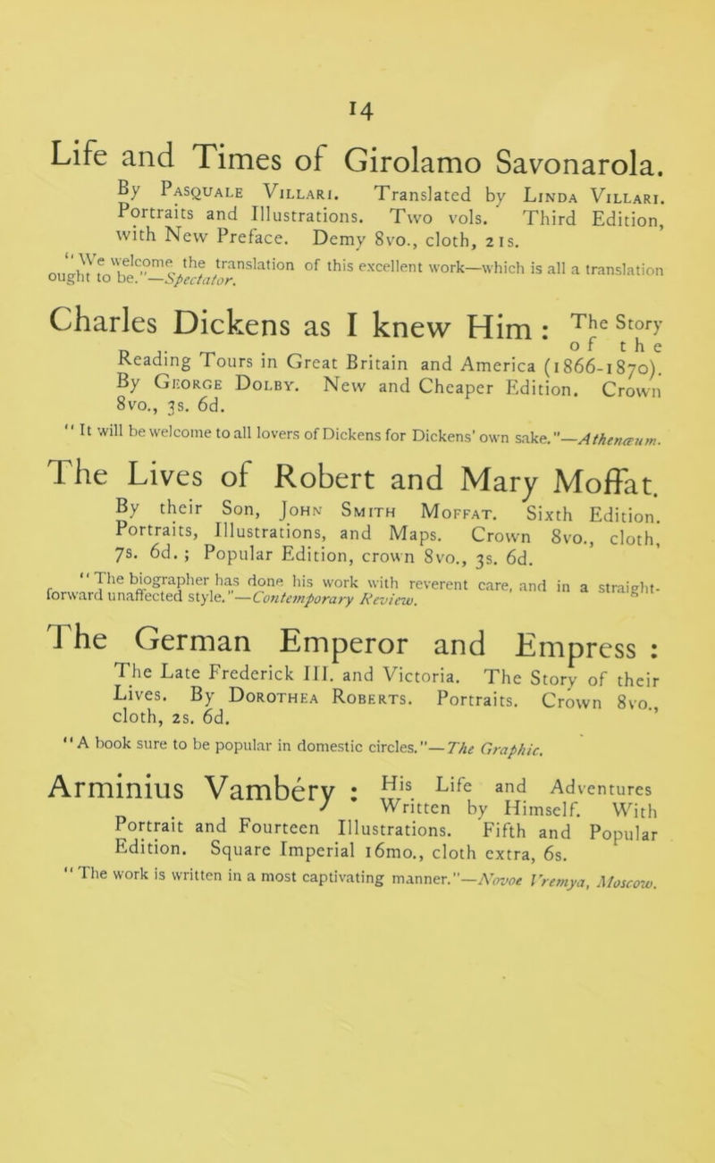 Life and Times of Girolamo Savonarola. By Pasquale Villari. Translated by Linda Villari. Portraits and Illustrations. Two vols. ' Third Edition, with New Preface. Demy 8vo., cloth, 21s. transla,ion of this excellent work—which is all a translation ought to be. —Spectator. Charles Dickens as I knew Him : The Stor>’ D o f t h e Heading Tours in Great Britain and America (1866-1870). By George Dolby. New and Cheaper Edition. Crown 8vo., 3s. 6d. “It will be welcome to all lovers of Dickens for Dickens' own sake.”—Atherueum. The Lives of Robert and Mary Moffat. By their Son, John Smith Moffat. Sixth Edition. Portraits, Illustrations, and Maps. Crown 8vo., cloth] 7s. 6d. ; Popular Edition, crown 8vo., 3s. 6d. “ The biographer has done his work with reverent care, and in a straight- forward unaffected style. —Contemporary Review. The German Emperor and Empress : The Late Frederick III. and Victoria. The Story of their Lives. By Dorothea Roberts. Portraits. Crown 8vo. cloth, 2s. 6d. “A book sure to be popular in domestic circles.— The Graphic. Arminius Vambery : His. Life and Adventures J Written by Himself. With Portrait and Fourteen Illustrations. Fifth and Popular Edition. Square Imperial i6mo., cloth extra, 6s. “ The work is written in a most captivating manner.”—Novoe Vremya, Moscow.