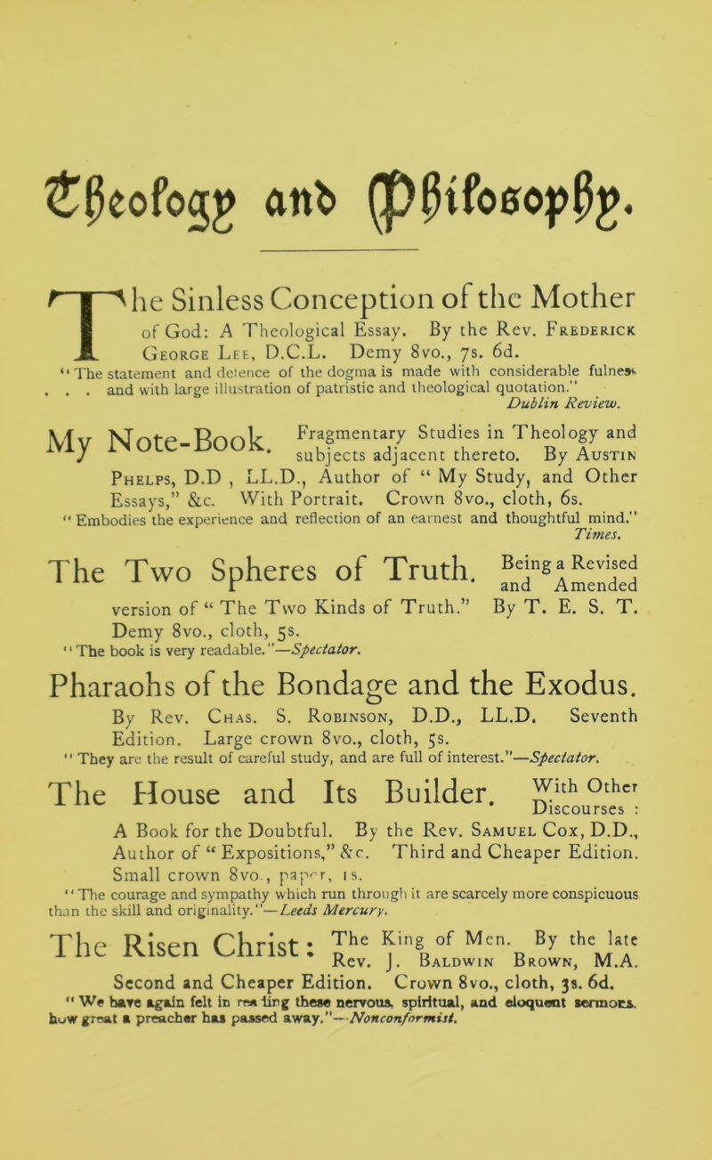 £j5eofogp anb (pjKfosopPg. T he Sinless Conception of the Mother of God: A Theological Essay. By the Rev. Frederick George Lee, D.C.L. Demy 8vo., 7s. 6d. “ The statement and defence of the dogma is made with considerable fulnes*. . . and with large illustration of patristic and theological quotation. Dublin Review. IGfxr Mnl-e Rnnh Fragmentary Studies in Theology and iVJV subjects adjacent thereto. By Austin Phelps, D.D , LL.D., Author of “ My Study, and Other Essays,” &c. With Portrait. Crown 8vo., cloth, 6s. •* Embodies the experience and reflection of an earnest and thoughtful mind. Times. The Two Spheres of Truth. f^^nded version of “ The Two Kinds of Truth.” By T. E. S. T. Demy 8vo., cloth, 5s. The book is very readable.”—Spectator. Pharaohs of the Bondage and the Exodus. By Rev. Chas. S. Robinson, D.D., LL.D. Seventh Edition. Large crown 8vo., cloth, 5s.  They are the result of careful study, and are full of interest.”—Spectator. The House and Its Builder, with other Discourses : A Book for the Doubtful. By the Rev. Samuel Cox, D.D., Author of “ Expositions,” &c.. Third and Cheaper Edition. Small crown 8vo., paper, is. The courage and sympathy which run through it are scarcely more conspicuous than the skill and originality.”—Leeds Mercury. The Risen Christ: Rhe ^ingRof Mcn-R By thejT Rev. J. Baldwin Brown, M.A. Second and Cheaper Edition. Crown 8vo., cloth, 3s. 6d. “ We have again felt in reaiirg these nervous, spiritual, and eloquent aermocs huw great a preacher has passed away. Nonconformist.