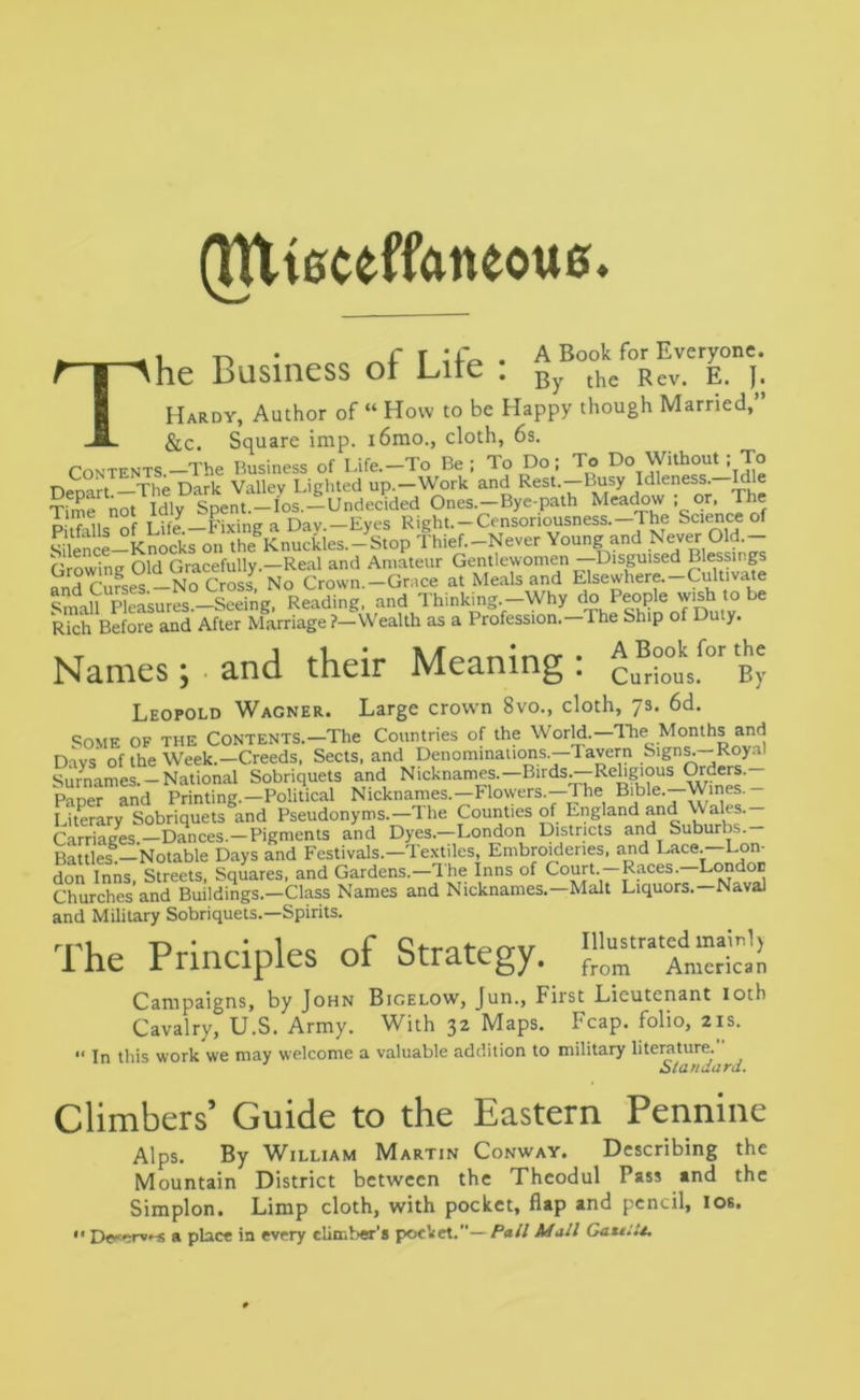 fittteceffaneoue. it,* I • A Book for Everyone ihe Business ot Lite . By the Rev. E. j. T_, - . ,, Hardy, Author of “ How to be Happy though Married, &c. Square imp. i6mo., cloth, 6s. CONTENTS.-The Business of Life.-To Be; To Do; To Do Without ; To n . T|1P nark Valiev Lighted up.—Work and Rest.—Busy Idleness. Idle gjfSIdlyS^nt^Yos-iundecided Ones.-Bye-path Meadow ; or. The D nf T ife — Fixing a Day —Eyes Right.-Censonousness.—The Science of SikS-KnoSs okVh”Ekn»cties.-S,op Young and Never Old.- Crowing Old Gracefully.—Real and Amateur Gentlewomen —Disguised Blessings andcSfses-NoS No Crown-Gr.ee at Meals and Elsewhere.-Cultivate Small Measures.—Seeing, Reading, and Thinking.-Why do People wish to be Rich Before and After Marriage ?—Wealth as a Profession.—The Ship of Duty. A Book for the By rious. Names; and their Meaning : Cu Leopold Wagner. Large crown 8vo., cloth, 7s. 6d. Some of the Contents.—The Countries of the World.—Ihe Months and Days of the Week.—Creeds, Sects, and Denominations.—Tavern Signs.—Roya. Surnames.-National Sobriquets and Nicknames.—Birds.-Religious Orders.- PaDer and Printing.—Political Nicknames.—Flowers.—The Bible.—Wines. Literary Sobriquets and Pseudonyms.—The Counties of England and Wales.— Carriages.—Dances.—Pigments and Dyes.—London Districts and Suburbs. Battles.—Notable Days and Festivals.—Textiles, Embroideries, and Lace. Lon- don Inns, Streets, Squares, and Gardens.—The Inns of Court.—Races—London Churches and Buildings.—Class Names and Nicknames.—Malt Liquors.—Naval and Military Sobriquets.—Spirits. The Principles of Strategy. Campaigns, by John Bigelow, Jun., First Lieutenant 10th Cavalry, U.S. Army. With 32 Maps. Fcap. folio, 21s. “ In this work we may welcome a valuable addition to military literature. Standard. Climbers’ Guide to the Eastern Pennine Alps. By William Martin Conway. Describing the Mountain District between the Theodul Pass and the Simplon. Limp cloth, with pocket, flap and pencil, 10s.  De«*;rv»-s a place in every climber's pocket.— Pall Mall GattlU.