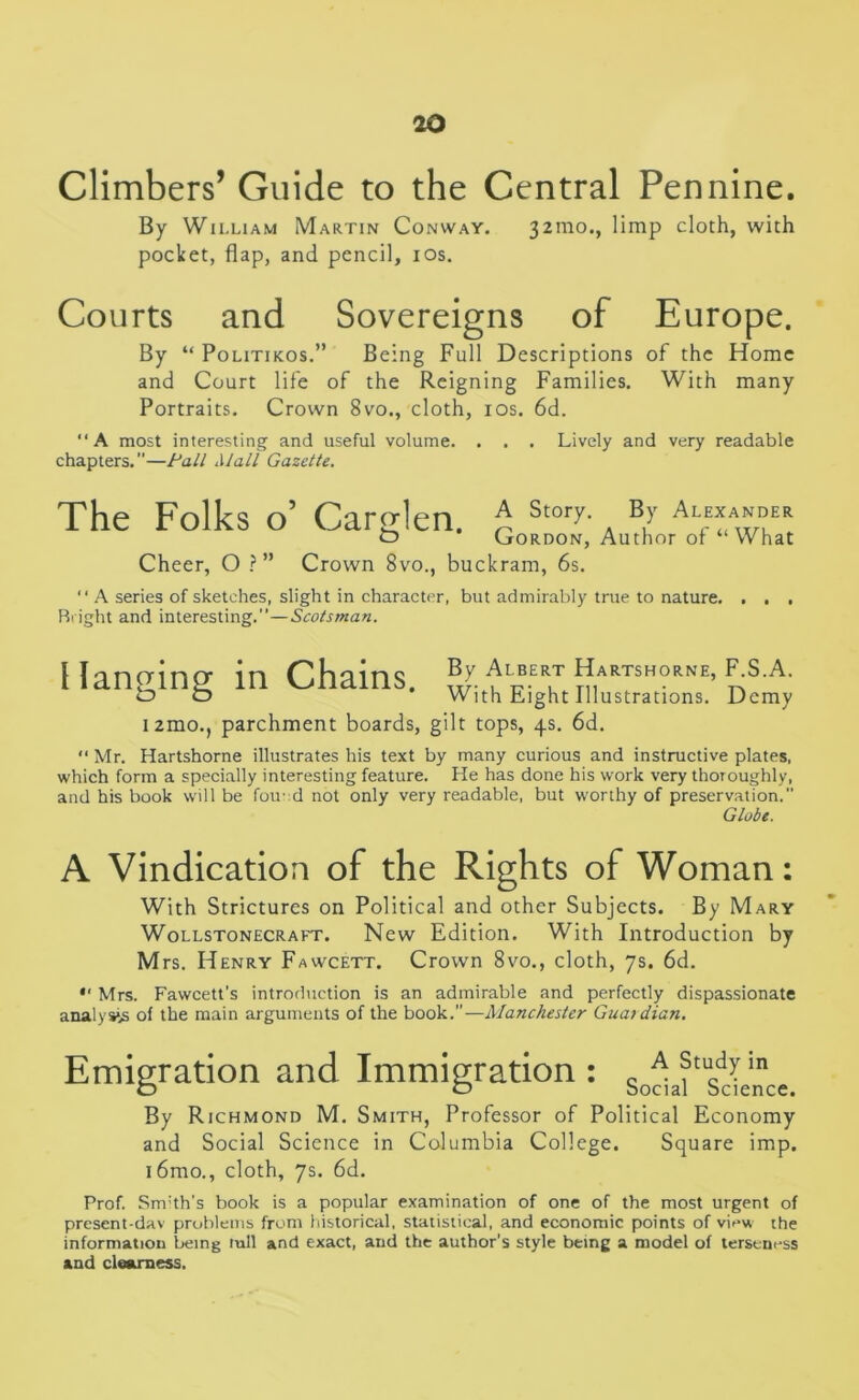 Climbers’ Guide to the Central Pennine. By William Martin Conway. 32010., limp cloth, with pocket, flap, and pencil, 10s. Courts and Sovereigns of Europe. By “ Politikos.” Being Full Descriptions of the Home and Court life of the Reigning Families. With many Portraits. Crown 8vo., cloth, 10s. 6d. “A most interesting and useful volume. . . . Lively and very readable chapters.—Pall Mall Gazette. The Folks o’ Carglen. A Story. By Alexander £> * Gordon, Author of “ What Cheer, O ?” Crown 8vo., buckram, 6s. “ A series of sketches, slight in character, but admirably true to nature. . . , Bright and interesting.”—Scotsman. Hanging in Chains. umo., parchment boards, gilt tops, 4s. 6d. By Albert Hartshorne, F.S.A. With Eight Illustrations. Demy “Mr. Hartshorne illustrates his text by many curious and instructive plates, which form a specially interesting feature. He has done his work very thoroughly, and his book will be foiled not only very readable, but worthy of preservation.” Globe. A Vindication of the Rights of Woman: With Strictures on Political and other Subjects. By Mary Wollstonecraft. New Edition. With Introduction by M rs. Henry Fawcett. Crown 8vo., cloth, 7s. 6d. •' Mrs. Fawcett’s introduction is an admirable and perfectly dispassionate analysis of the main arguments of the book.”—Manchester Guardian. Emigration and Immigration : c A ?tucdVn o O Social Science. By Richmond M. Smith, Professor of Political Economy and Social Science in Columbia College. Square imp. i6mo., cloth, 7s. 6d. Prof. Smith’s book is a popular examination of one of the most urgent of present-dav problems from historical, statistical, and economic points of view the information being mil and exact, and the author’s style being a model of terseness and clearness.