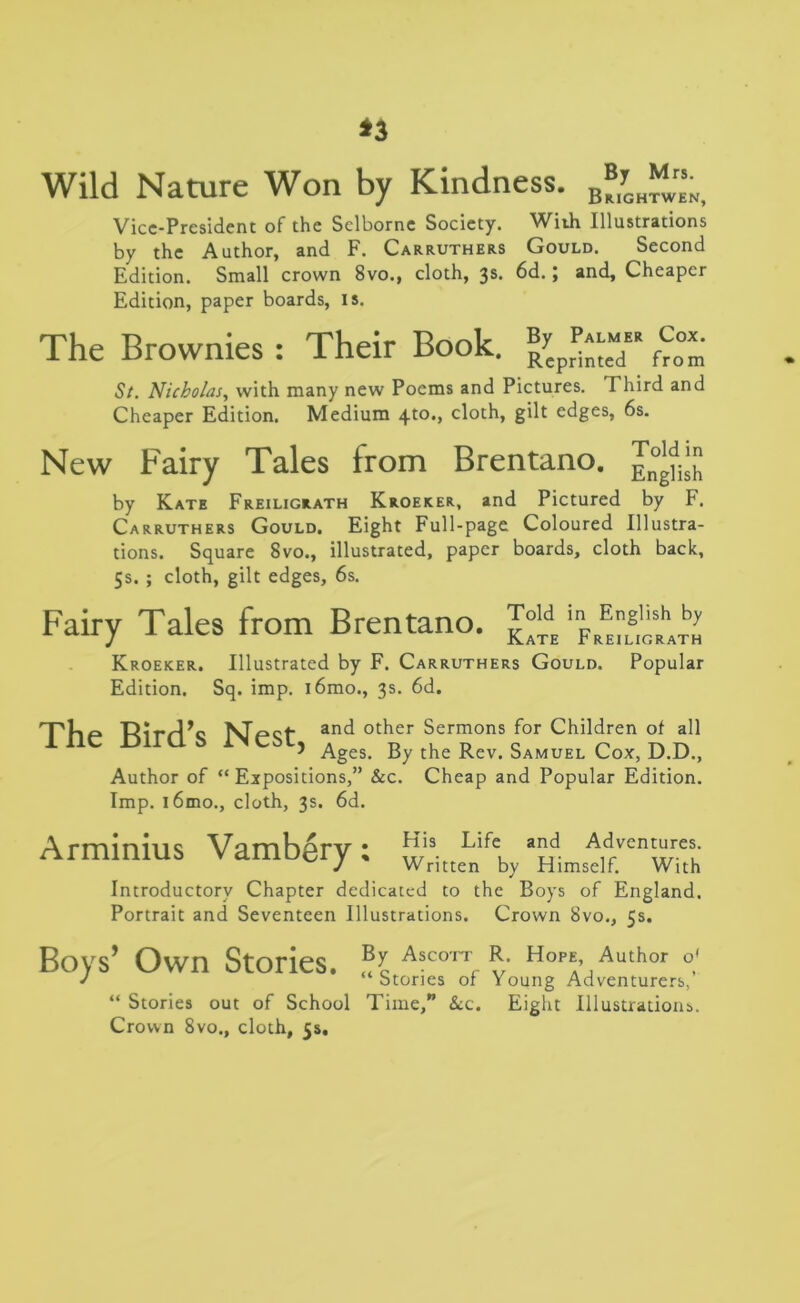 *3 Wild Nature Won by Kindness. B“T0H“;( Vice-President of the Selborne Society. With Illustrations by the Author, and F. Carruthers Gould. Second Edition. Small crown 8vo., cloth, 3s* 6d. j and. Cheaper Edition, paper boards, is. The Brownies: Their Book. ®ycpr^e“ St. Nicholas, with many new Poems and Pictures. Third and Cheaper Edition. Medium 4to,> clQt;h, 8^*- edges, 6s. New Fairy Tales from Brentano. by Kate Freiligrath Kroeker, and Pictured by F. Carruthers Gould. Eight Full-page Coloured Illustra- tions. Square 8vo., illustrated, paper boards, cloth back, 5s. ; cloth, gilt edges, 6s. Fairy Tales from Brentano. Kroeker. Illustrated by F. Carruthers Gould. Popular Edition. Sq. imp. l6mo., 3s. 6d. The Bird’s Nest, and other Sermons for Children of all Ages. By the Rev. Samuel Cox, D.D., Author of “Expositions,” &c. Cheap and Popular Edition. Imp. l6mo., cloth, 3s. 6d. Arminius Vambery: ™;ittcLn\ Introductory Chapter dedicated to the Boys of England. Portrait and Seventeen Illustrations. Crown 8vo., 5s. Boys’ Own Stories. “ Stories out of School Crown 8vo., cloth, 5s. By Ascott R. Hope, Author o* “Stories of Young Adventurers,’ Time,” &c. Eight Illustrations.