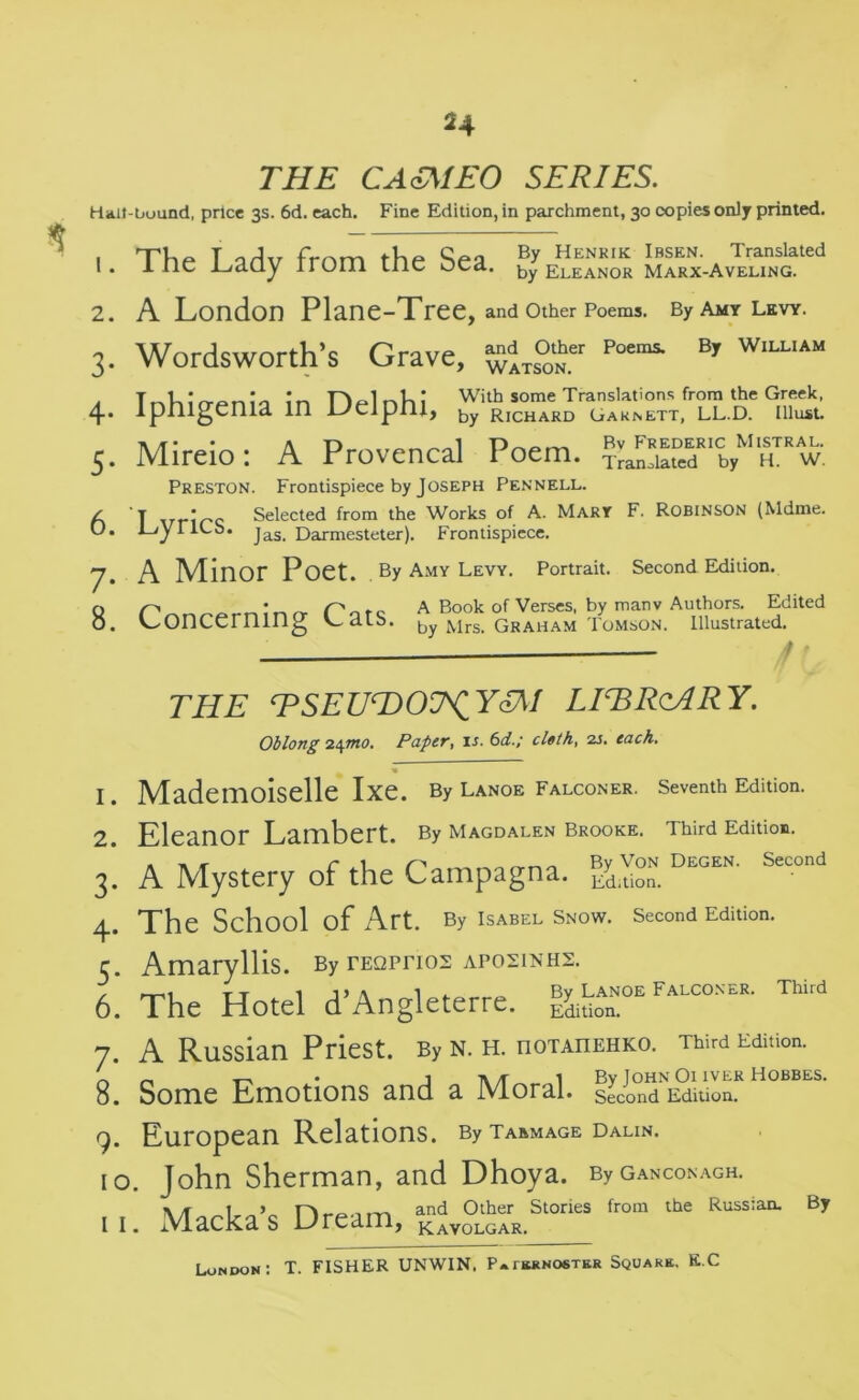 2 4 THE CA<£MEO SERIES. Halt-bound, price 3s. 6d. each. Fine Edition, in parchment, 30 copies only printed. 1 The T Ctrlv frnm the Sea B? Henrik Ibsen. Translated I . 1 He l_/clQy rrom liic ocd. Eleanor Marx-Aveling. 2. A London Plane-Tree, and Other Poems. By Amy Levy. 3. Wordsworth’s Grave, ^iTS°0‘Nher Poemi B,r W,LUAM 4. Iphigenia in Delphi, 5. Mireio: A Provencal Poem. Preston. Frontispiece by Joseph Pennell. z t • Q Selected from the Works of A. Mary F. Robinson (Mdme. J-jyriOo. jas_ Darmesteter). Frontispiece. 7. A Minor Poet. By Amy levy. Portrait. Second Edition. q r> In rr porc A Book of Verses, by manv Authors. Edited 0. concerning Cdlb. by Mrs. Graham Tomson. Illustrated. THE TSEU^DO^YSM LIERcARY. Oblong 24mo. Paper, is. 6d.; cloth, 2s. each. 1. Mademoiselle Ixe. By Lanoe Falconer. Seventh Edition. 2. Eleanor Lambert. By Magdalen Brooke. Third Edition. 3. A Mystery of the Campagna. Edition. DEGEN’ Second 4. The School of Art. By Isabel Snow. Second Edition. 5. Amaryllis. By rEQprios aposinhs. , TT 1 1, » 1 . Bv Lanoe Falconer. Third 6. The Hotel d’Angleterre. j&tion. 7. A RuSSian PrieSt. By N. H. IIOTAIIEHKO. Third Edition. 8. Some Emotions and a Moral. Second Edition. 9. European Relations. By taamage dalin. 10. John Sherman, and Dhoya. ByGANcoNAGH. \/T and Other Stories from the Russian. By i i. Macka s Uream, kavolgar. London: T. FISHER UNWIN, Paternoster Square. K.C