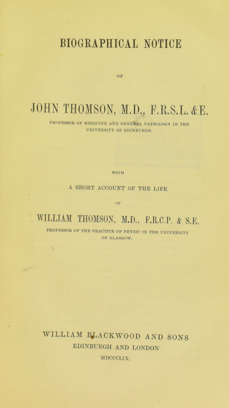 BIOGRAPHICAL NOTICE OF JOHN THOMSON, M.D., F.R.S.L. AE. PROFESSOR OF MEDICINE AND GENERAL PATHOLOGY IN THE UNIVERSITY OF EDINBURGH. WITH A SHORT ACCOUNT OF THE LIFE OF WILLIAM THOMSON, M.D., F.R.C.P. & S.E. PROFESSOR OF THE PRACTICE OF PHYSIC IN THE UNIVERSITY OF GLASGOW. WILLIAM BLACKWOOD AND SONS EDINBURGH AND LONDON mdccclix.