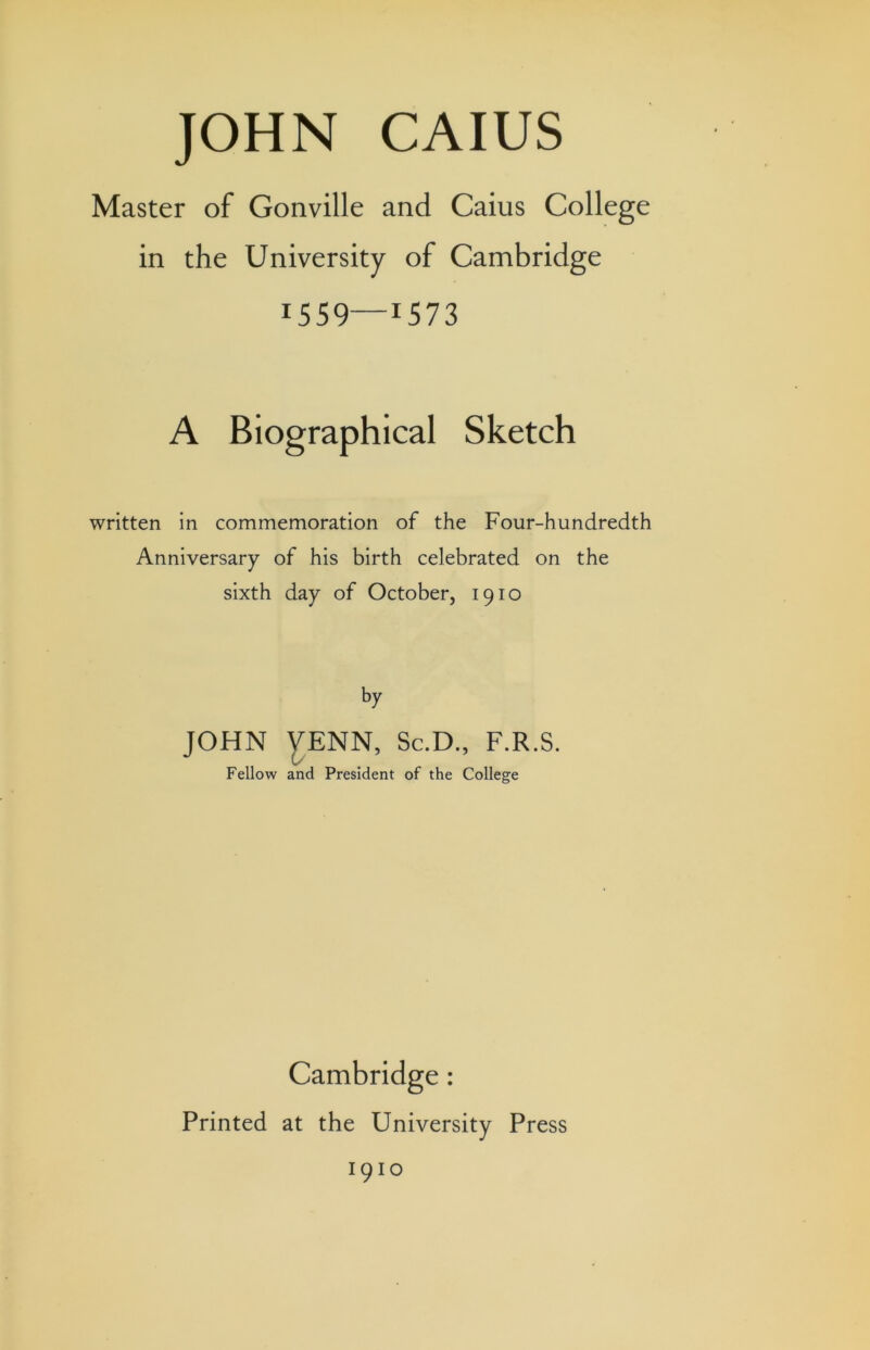 Master of Gonville and Cains College in the University of Cambridge 1559—1573 A Biographical Sketch written in commemoration of the Four-hundredth Anniversary of his birth celebrated on the sixth day of October, 1910 by JOHN y;ENN, Sc.D., F.R.S. Fellow and President of the College Cambridge: Printed at the University Press 1910