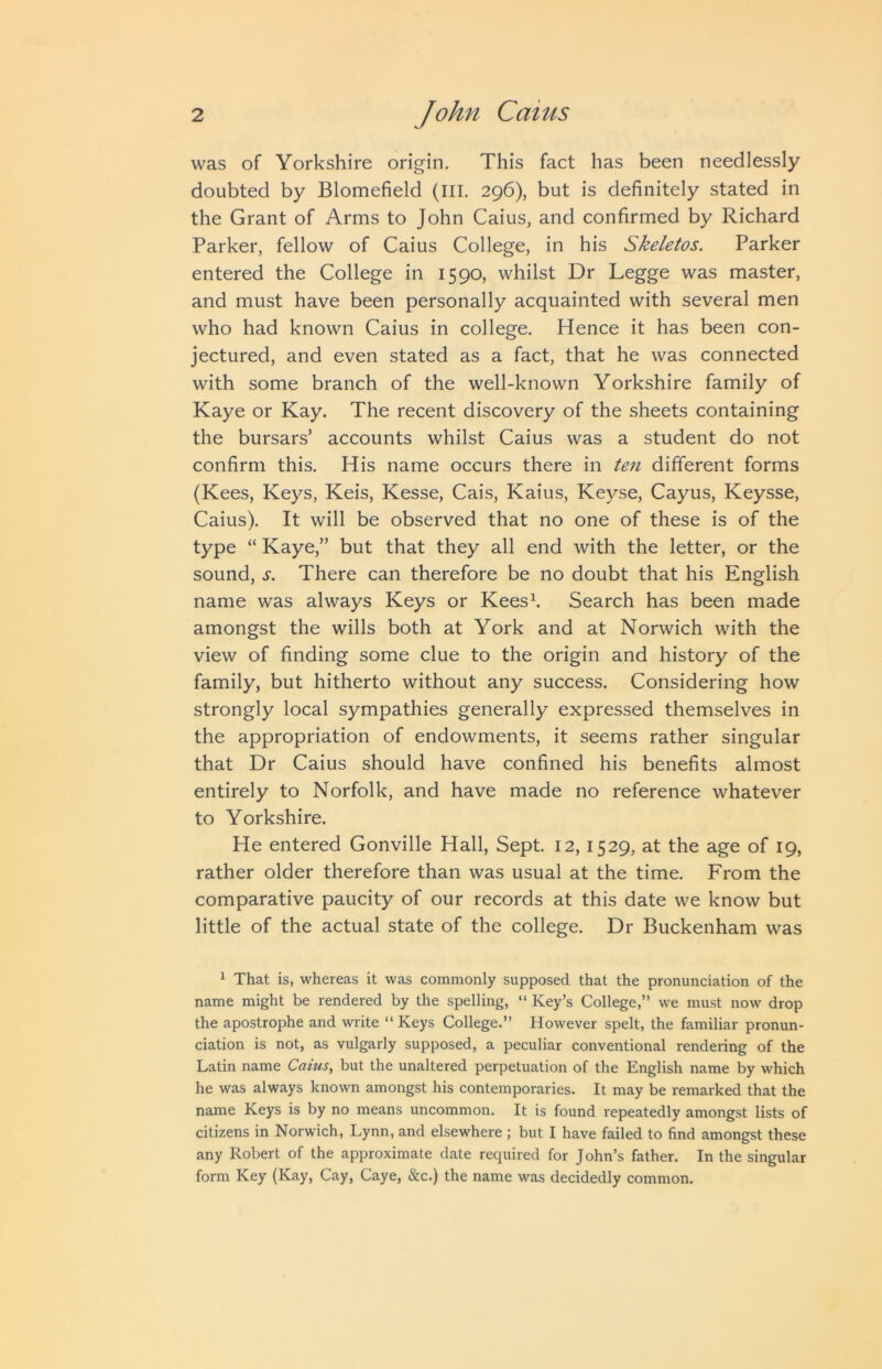 was of Yorkshire origin. This fact has been needlessly doubted by Blomefield (III. 296), but is definitely stated in the Grant of Arms to John Caius, and confirmed by Richard Parker, fellow of Caius College, in his Skeletos. Parker entered the College in 1590, whilst Dr Legge was master, and must have been personally acquainted with several men who had known Caius in college. Hence it has been con- jectured, and even stated as a fact, that he was connected with some branch of the well-known Yorkshire family of Kaye or Kay. The recent discovery of the sheets containing the bursars’ accounts whilst Caius was a student do not confirm this. His name occurs there in ten different forms (Kees, Keys, Keis, Kesse, Cais, Kaius, Keyse, Cayus, Keysse, Caius). It will be observed that no one of these is of the type “ Kaye,” but that they all end with the letter, or the sound, s. There can therefore be no doubt that his English name was always Keys or Kees^ Search has been made amongst the wills both at York and at Norwich with the view of finding some clue to the origin and history of the family, but hitherto without any success. Considering how strongly local sympathies generally expressed themselves in the appropriation of endowments, it seems rather singular that Dr Caius should have confined his benefits almost entirely to Norfolk, and have made no reference whatever to Yorkshire. He entered Gonville Hall, Sept. 12,1529, at the age of 19, rather older therefore than was usual at the time. From the comparative paucity of our records at this date we know but little of the actual state of the college. Dr Buckenham was ^ That is, whereas it was commonly supposed that the pronunciation of the name might be rendered by the spelling, “ Key’s College,” we must now drop the apostrophe and write “ Keys College.” However spelt, the familiar pronun- ciation is not, as vulgarly supposed, a peculiar conventional rendering of the Latin name Caius, but the unaltered perpetuation of the English name by which he was always known amongst his contemporaries. It may be remarked that the name Keys is by no means uncommon. It is found repeatedly amongst lists of citizens in Norwich, Lynn, and elsewhere ; but I have failed to find amongst these any Robert of the approximate date required for John’s father. In the singular form Key (Kay, Cay, Caye, &c.) the name was decidedly common.