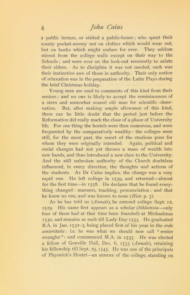 a public lecture, or visited a public-house ; who spent their scanty pocket-money not on clothes which would wear out, but on books which might endure for ever. They seldom stirred from the college walls except on their way to the Schools ; and were ever on the look-out reverently to salute their elders. As to discipline it was not needed, such was their instinctive awe of those in authority. Their only notion of relaxation was in the preparation of the Latin Plays during the brief Christmas holiday. Young men are used to comments of this kind from their seniors; and no one is likely to accept the reminiscences of a stern and somewhat soured old man for scientific obser- vation. But, after making ample allowance of this kind, there can be little doubt that the period just before the Reformation did really mark the close of a phase of University life. For one thing the hostels were then numerous, and were frequented by the comparatively wealthy: the colleges were still, for the most part, the resort of the studious poor for whom they were originally intended. Again, political and social changes had not yet thrown a mass of wealth into new hands, and thus introduced a new class to the University. And the still unbroken authority of the Church doubtless influenced, in every direction, the thoughts and actions of the students. As Dr Caius implies, the change was a very rapid one. He left college in 1539, and returned—almost for the first time—in 1558. He declares that he found every- thing changed : manners, teaching, pronunciation : and that he knew no one, and was known to none {Hist. p. 3). As he has told us {Annals'), he entered college Sept. 12, 1529. His name first appears as a scholar {hibliotista—only four of these had at that time been founded) at Michaelmas 1530, and remains as such till Lady Day 1533. He graduated B.A. in Jan. 1532-3, being placed first of his year in the ordo senioritatis: i.e. he was what we should now call “ senior wrangler”: and commenced M.A. in 1535. He was elected a fellow of Gonville Hall, Dec. 6, 1533 {Annals), retaining his fellowship till Sept. 29, 1545. He was one of the principals of Physwick’s Hostel—an annexe of the college, standing on