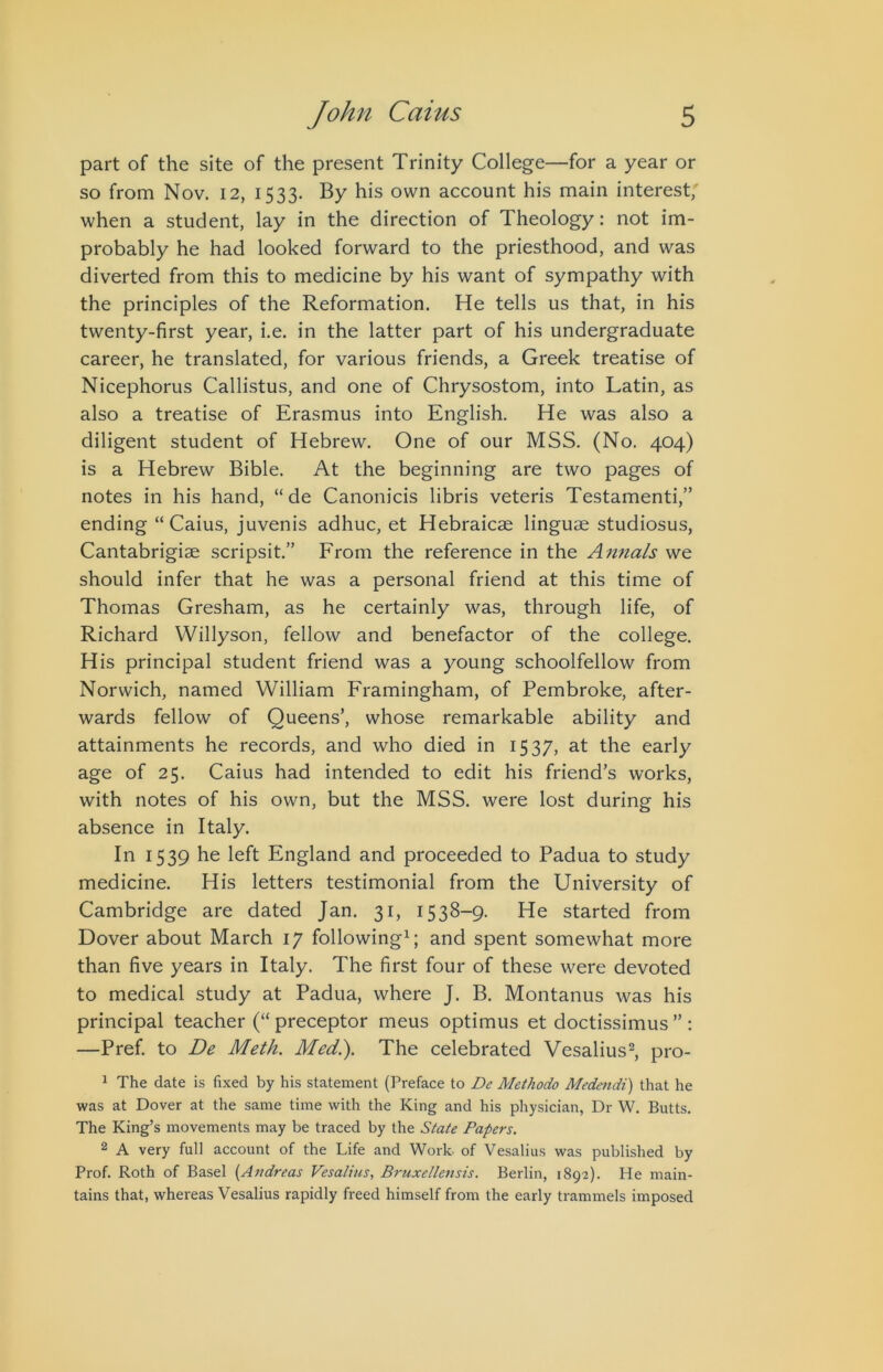 part of the site of the present Trinity College—for a year or so from Nov. 12, 1533. By his own account his main interest; when a student, lay in the direction of Theology: not im- probably he had looked forward to the priesthood, and was diverted from this to medicine by his want of sympathy with the principles of the Reformation. He tells us that, in his twenty-first year, i.e. in the latter part of his undergraduate career, he translated, for various friends, a Greek treatise of Nicephorus Callistus, and one of Chrysostom, into Latin, as also a treatise of Erasmus into English. He was also a diligent student of Hebrew. One of our MSS. (No. 404) is a Hebrew Bible. At the beginning are two pages of notes in his hand, “ de Canonicis libris veteris Testamenti,” ending “ Caius, juvenis adhuc, et Hebraicae linguae studiosus, Cantabrigiae scripsit.” From the reference in the A7inals we should infer that he was a personal friend at this time of Thomas Gresham, as he certainly was, through life, of Richard Willyson, fellow and benefactor of the college. His principal student friend was a young schoolfellow from Norwich, named William Framingham, of Pembroke, after- wards fellow of Queens’, whose remarkable ability and attainments he records, and who died in 1537, at the early age of 25. Caius had intended to edit his friend’s works, with notes of his own, but the MSS. were lost during his absence in Italy. In 1539 he left England and proceeded to Padua to study medicine. His letters testimonial from the University of Cambridge are dated Jan. 31, 1538-9. He started from Dover about March 17 following^ and spent somewhat more than five years in Italy. The first four of these were devoted to medical study at Padua, where J. B. Montanus was his principal teacher (“ preceptor meus optimus et doctissimus ” : —Pref. to De Meth. Med.). The celebrated Vesalius^, pro- 1 The date is fixed by his statement (Preface to De Methodo Medendi) that he was at Dover at the same time with the King and his physician, Dr W. Butts. The King’s movements may be traced by the State Papers. 2 A very full account of the Life and Work, of Vesalius was published by Prof. Roth of Basel {Andreas Vesalius., Bruxellensis. Berlin, 1892). He main- tains that, whereas Vesalius rapidly freed himself from the early trammels imposed