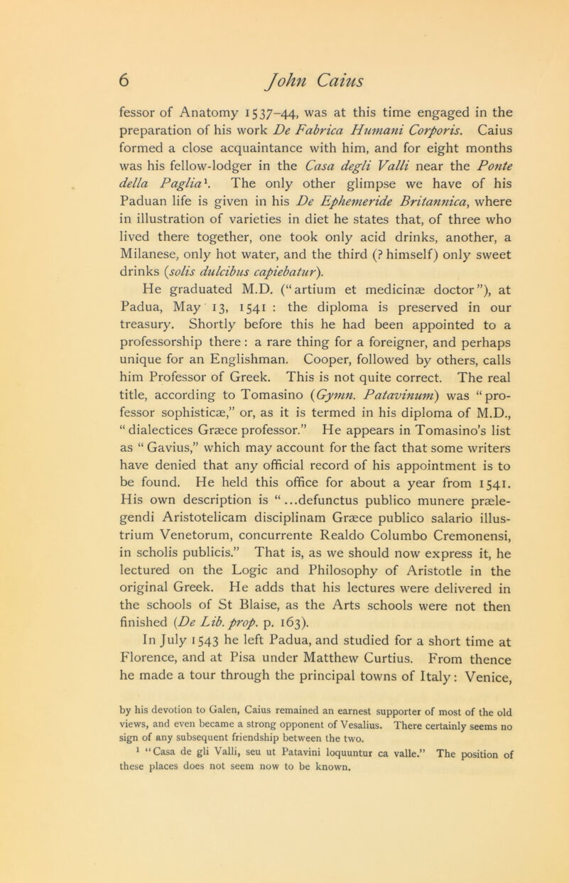 fessor of Anatomy 1537-44, was at this time engaged in the preparation of his work De Fabrica Humani Corporis. Caius formed a close acquaintance with him, and for eight months was his fellow-lodger in the Casa degli Valli near the Ponte della Paglia'^. The only other glimpse we have of his Paduan life is given in his De Ephemeride Britannica, where in illustration of varieties in diet he states that, of three who lived there together, one took only acid drinks, another, a Milanese, only hot water, and the third (? himself) only sweet drinks {solis dulcibus capiebatur). He graduated M.D. (“artium et medicinae doctor”), at Padua, May 13, 1541 : the diploma is preserved in our treasury. Shortly before this he had been appointed to a professorship there: a rare thing for a foreigner, and perhaps unique for an Englishman. Cooper, followed by others, calls him Professor of Greek. This is not quite correct. The real title, according to Tomasino {Gymn. Patavinuni) was “pro- fessor sophisticae,” or, as it is termed in his diploma of M.D., “ dialectices Graece professor.” He appears in Tomasino’s list as “ Gavius,” which may account for the fact that some writers have denied that any official record of his appointment is to be found. He held this office for about a year from 1541. His own description is “ ...defunctus publico munere praele- gendi Aristotelicam disciplinam Graece publico salario illus- trium Venetorum, concurrente Realdo Columbo Cremonensi, in scholis publicis.” That is, as we should now express it, he lectured on the Logic and Philosophy of Aristotle in the original Greek. He adds that his lectures were delivered in the schools of St Blaise, as the Arts schools were not then finished {De Lib. prop. p. 163). In July 1543 he left Padua, and studied for a short time at Florence, and at Pisa under Matthew Curtius. From thence he made a tour through the principal towns of Italy; Venice, by his devotion to Galen, Caius remained an earnest supporter of most of the old views, and even became a strong opponent of Vesalius. There certainly seems no sign of any subsequent friendship between the two. 1 “Casa de gli Valli, seu ut Patavini loquuntur ca valle.” The position of these places does not seem now to be known.