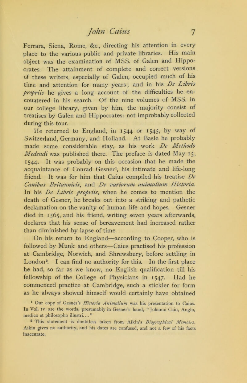Ferrara, Siena, Rome, &c., directing his attention in every place to the various public and private libraries. His main object was the examination of MSS. of Galen and Hippo- crates. The attainment of complete and correct versions of these writers, especially of Galen, occupied much of his time and attention for many years; and in his De Ltbrts propriis he gives a long account of the difficulties he en- countered in his search. Of the nine volumes of MSS. in our college library, given by him, the majority consist of treatises by Galen and Hippocrates: not improbably collected during this tour. He returned to England, in i$44 I545> by way of Switzerland, Germany, and Holland. At Basle he probably made some considerable stay, as his work De Methodo Medendi published there. The preface is dated May 15, 1544. It was probably on this occasion that he made the acquaintance of Conrad Gesner^, his intimate and life-long friend. It was for him that Caius compiled his treatise De Canibus Britannicis, and De variorum animalium Historia. In his De Libris propriis^ when he comes to mention the death of Gesner, he breaks out into a striking and pathetic declamation on the vanity of human life and hopes. Gesner died in 1565, and his friend, writing seven years afterwards, declares that his sense of bereavement had increased rather than diminished by lapse of time. On his return to England—according to Cooper, who is followed by Munk and others—Caius practised his profession at Cambridge, Norwich, and Shrewsbury, before settling in London^ I can find no authority for this. In the first place he had, so far as we know, no English qualification till his fellowship of the College of Physicians in 1547. Had he commenced practice at Cambridge, such a stickler for form as he always showed himself would certainly have obtained ^ Our copy of Gesner’s Historia Animalium was his presentation to Caius. In Vol. IV. are the words, presumably in Gesner’s hand, “Johanni Caio, Anglo, medico et philosopho illustri ” ^ This statement is doubtless taken from Aikin’s Biographical Memoirs. Aikin gives no authority, and his dates are confused, and not a few of his facts inaccurate.