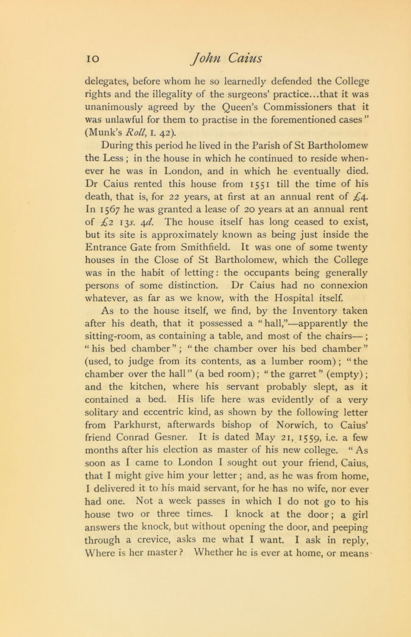 delegates, before whom he so learnedly defended the College rights and the illegality of the surgeons’ practice...that it was unanimously agreed by the Queen’s Commissioners that it was unlawful for them to practise in the forementioned cases ” (Munk’s Roll, I. 42). During this period he lived in the Parish of St Bartholomew the Less; in the house in which he continued to reside when- ever he was in London, and in which he eventually died. Dr Caius rented this house from 1551 till the time of his death, that is, for 22 years, at first at an annual rent of ^4. In 1567 he was granted a lease of 20 years at an annual rent of £2 13J. 4^. The house itself has long ceased to exist, but its site is approximately known as being just inside the Entrance Gate from Smithfield. It was one of some twenty houses in the Close of St Bartholomew, which the College was in the habit of letting: the occupants being generally persons of some distinction. Dr Caius had no connexion whatever, as far as we know, with the Hospital itself. As to the house itself, we find, by the Inventory taken after his death, that it possessed a “ hall,”—apparently the sitting-room, as containing a table, and most of the chairs— ; “ his bed chamber ” ; “ the chamber over his bed chamber ” (used, to judge from its contents, as a lumber room) ; “ the chamber over the hall” (a bed room); “the garret” (empty); and the kitchen, where his servant probably slept, as it contained a bed. His life here was evidently of a very solitary and eccentric kind, as shown by the following letter from Parkhurst, afterwards bishop of Norwich, to Caius’ friend Conrad Gesner. It is dated May 21, 1559, i.e. a few months after his election as master of his new college. “ As soon as I came to London I sought out your friend, Caius, that I might give him your letter; and, as he was from home, I delivered it to his maid servant, for he has no wife, nor ever had one. Not a week passes in which I do not go to his house two or three times. I knock at the door; a girl answers the knock, but without opening the door, and peeping through a crevice, asks me what I want. I ask in reply, Where is her master? Whether he is ever at home, or means*