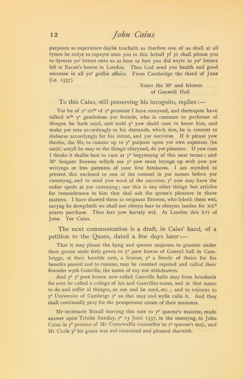purposes as experience daylie teacheth us therfore one of us shall at all tymes be redye to repayre unto you in this behalf yf yt shall please you to dyrecte yo*^ letters unto us as here to fore you did wryte in yo* letters left at Bacon’s howse in London. Thus God send you health and good successe in all yo‘‘ godlie affairs. From Cambridge the therd of June (i.e. 1557). Yours the M’^ and felowes of Gunwell Hall To this Caius, still preserving his incognito, replies :— Yor Ire of y® iiH® of y® presente I have receyved, and thereupon have talked y® gentleman yor freinde, who is contente to performe al thinges he hath sayd, and wold y* yow shuld cum to know him, and make yor sute accordyngly to his demande, which don, he is content to disburse accordyngly for his intent, and yor succorse. If it please yow therfor, the Mr, to cumme up to y*' purpose upon yor own expenses (he saith) untyll he may se the thinge obteyned, do yor pleasure. If yow cum I thinke it shalbe best to cum at y® begynnyng of this next terme; and Sergant Browne tellyth me y* yow must brynge up with yow yor writyngs or Ires patentes of your first fundacon. I am mynded to present this enclosed to one of the counsel in yor names before yor cummyng, and to send yow word of the successe, y*' yow may have the redier spede at yor cummyng; ner this is eny other thinge but articles for remembrance to him that shal ask the quene’s pleasure in those matters. I have showed them to sergaunt Browne, who lyketh them wel, savyng he dowgtheth we shall not obteyn leav to obteyne landes for xx*’* yeares purchase. Thus fare yow hartely wel. At London this XVI of June. Yor Caius. The next communication is a draft, in Caius’ hand, of a petition to the Queen, dated a few days later:— That it may please the kyng and quenes majestes to graunte under their greate scale frely geven to y® pore howse of Gunvyl hall in Cam- brigge, at their humble sute, a license, y* a frende of theirs for his benefits passed and to cumme, may be counted reputed and called their fownder wyth Gunville, the name of eny not withdrawen. And y*' y*^ pore howse now called Gunville halle may from hensforth for ever be called a college of his and Gunvilles name, and in that name to do and suffer al thinges, as sue and be sued, etc. ; and to enjoyne to y® Universite of Cambrige y*- so thei may and wylle calle it. And they shall continually pray for the prosperosse estate of their maiestes. Mr secretarie Boxall movyng this sute to y® queene’s maieste, made answer upon Trinite Sunday, y® 13 Junii 1557, in the mornyng, to John Caius in y® presens of Mr Cornewallis counsellor to y® queene’s maj., and Mr Cicile y*' hir grace was wel contented and pleased therwith.