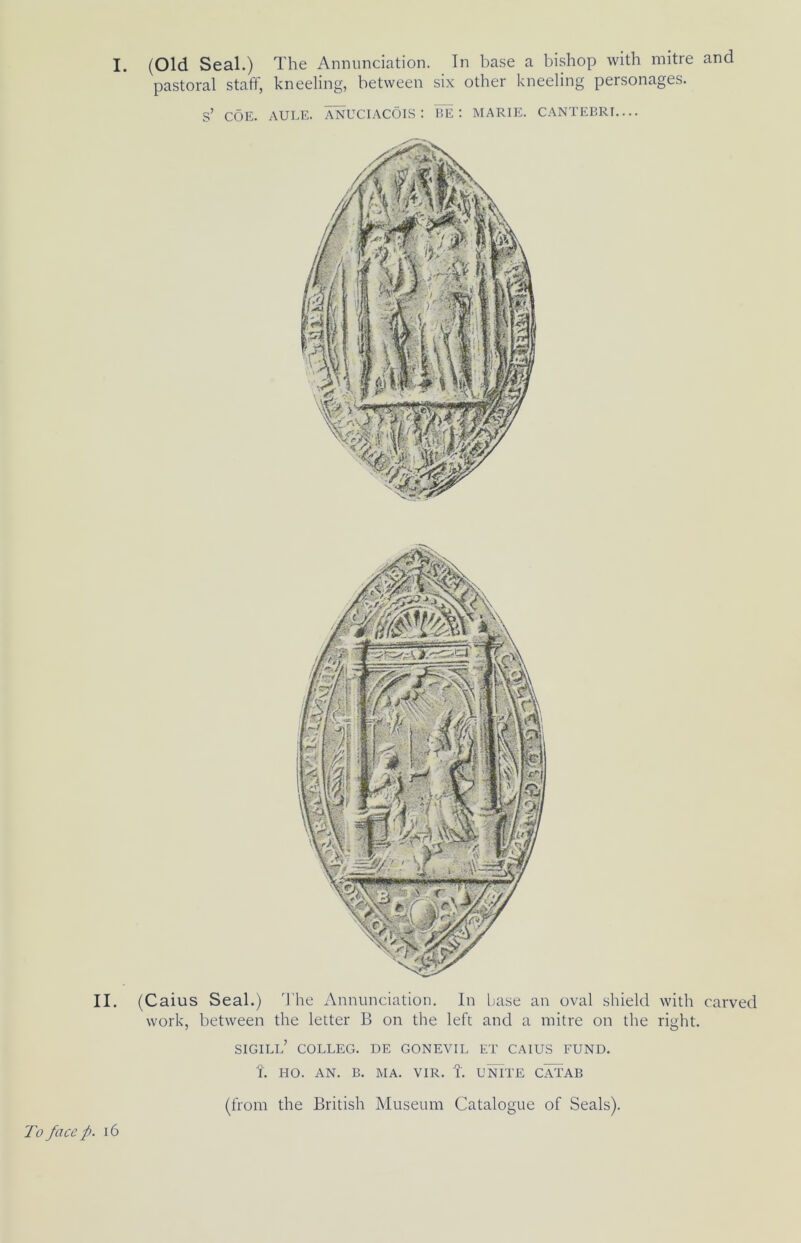I. (Old Seal.) The Annunciation. In ba.se a bishop with mitre and pastoral staff, kneeling, between six other kneeling personages. s’ COE. AULE. ANUCIACOIS : BE: MARIE. CANTEBRI.... II. (Caius Seal.) The Annunciation. In base an oval shield with carved work, between the letter B on the left and a mitre on the right. sigill’ colleg. de gonevil et caius fund. L HO. AN. B. MA. VIR. t. uiUTE CATAB (from the British Museum Catalogue of Seals). To face p. i6