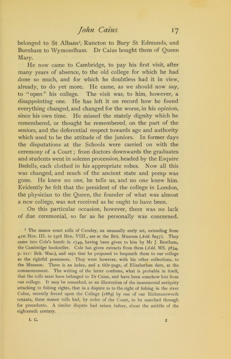 belonged to St Albans\ Runcton to Bury St Edmunds, and Burnham to Wymondham. Dr Caius bought them of Queen Mary. He now came to Cambridge, to pay his first visit, after many years of absence, to the old college for which he had done so much, and for which he doubtless had it in view, already, to do yet more. He came, as we should now say, to “ open ” his college. The visit was, to him, however, a disappointing one. He has left it on record how he found everything changed, and changed for the worse, in his opinion, since his own time. He missed the stately dignity which he remembered, or thought he remembered, on the part of the seniors, and the deferential respect towards age and authority which used to be the attitude of the juniors. In former days the disputations at the Schools were carried on with the ceremony of a Court; from doctors downwards the graduates and students went in solemn procession, headed by the Esquire Bedells, each clothed in his appropriate robes. Now all this was changed, and much of the ancient state and pomp was gone. He knew no one, he tells us, and no one knew him. Evidently he felt that the president of the college in London, the physician to the Queen, the founder of what was almost a new college, was not received as he ought to have been. On this particular occasion, however, there was no lack of due ceremonial, so far as he personally was concerned. ^ The manor court rolls of Croxley, an unusually early set, extending from 41st Hen. III. to 23rd Hen. VIII., are at the Brit. Museum {Add. 6057). They came into Cole’s hands in 1749, having been given to him by Mr J. Bentham, the Cambridge bookseller. Cole has given extracts from them {Add. MS. 5834, p. 221: Brit. Mus.), and says that he proposed to bequeath them to our college as the rightful possessors. They went however, with his other collections, to the Museum. There is an index, and a title-page, of Elizabethan date, at the commencement. The writing of the latter confirms, what is probable in itself, that the rolls must have belonged to Dr Caius, and have been somehow lost from our college. It may be remarked, as an illustration of the immemorial antiquity attaching to fishing rights, that in a dispute as to the right of fishing in the river Colne, recently forced upon the College (1889) by one of our Rickmansw'orth tenants, these manor rolls had, by order of the Court, to be searched through for precedents. A similar dispute had arisen before, about the middle of the eighteenth century. I. C. 2