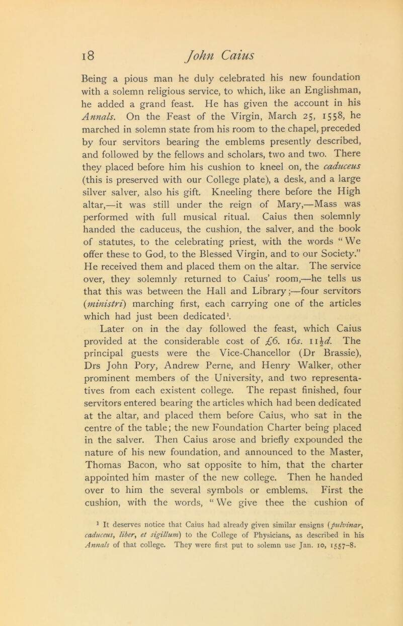 Being a pious man he duly celebrated his new foundation with a solemn religious service, to which, like an Englishman, he added a grand feast. He has given the account in his Annals. On the Feast of the Virgin, March 25, 1558, he marched in solemn state from his room to the chapel, preceded by four servitors bearing the emblems presently described, and followed by the fellows and scholars, two and two. There they placed before him his cushion to kneel on, the caduceus (this is preserved with our College plate), a desk, and a large silver salver, also his gift. Kneeling there before the High altar,—it was still under the reign of Mary,—Mass was performed with full musical ritual. Caius then solemnly handed the caduceus, the cushion, the salver, and the book of statutes, to the celebrating priest, with the words “We offer these to God, to the Blessed Virgin, and to our Society.” He received them and placed them on the altar. The service over, they solemnly returned to Caius’ room,—he tells us that this was between the Hall and Library;—four servitors (ministri) marching first, each carrying one of the articles which had just been dedicated\ Later on in the day followed the feast, which Caius provided at the considerable cost of £6. i6s. i\\d. The principal guests were the Vice-Chancellor (Dr Brassie), Drs John Pory, Andrew Perne, and Henry Walker, other prominent members of the University, and two representa- tives from each existent college. The repast finished, four servitors entered bearing the articles which had been dedicated at the altar, and placed them before Caius, who sat in the centre of the table; the new Foundation Charter being placed in the salver. Then Caius arose and briefly expounded the nature of his new foundation, and announced to the Master, Thomas Bacon, who sat opposite to him, that the charter appointed him master of the new college. Then he handed over to him the several symbols or emblems. First the cushion, with the words, “ We give thee the cushion of ^ It deserves notice that Caius had already given similar ensigns {pulvinar, caduceus, liber, et sigillum) to the College of Physicians, as described in his Annals of that college. They were first put to solemn use Jan. 10, 1557-8.
