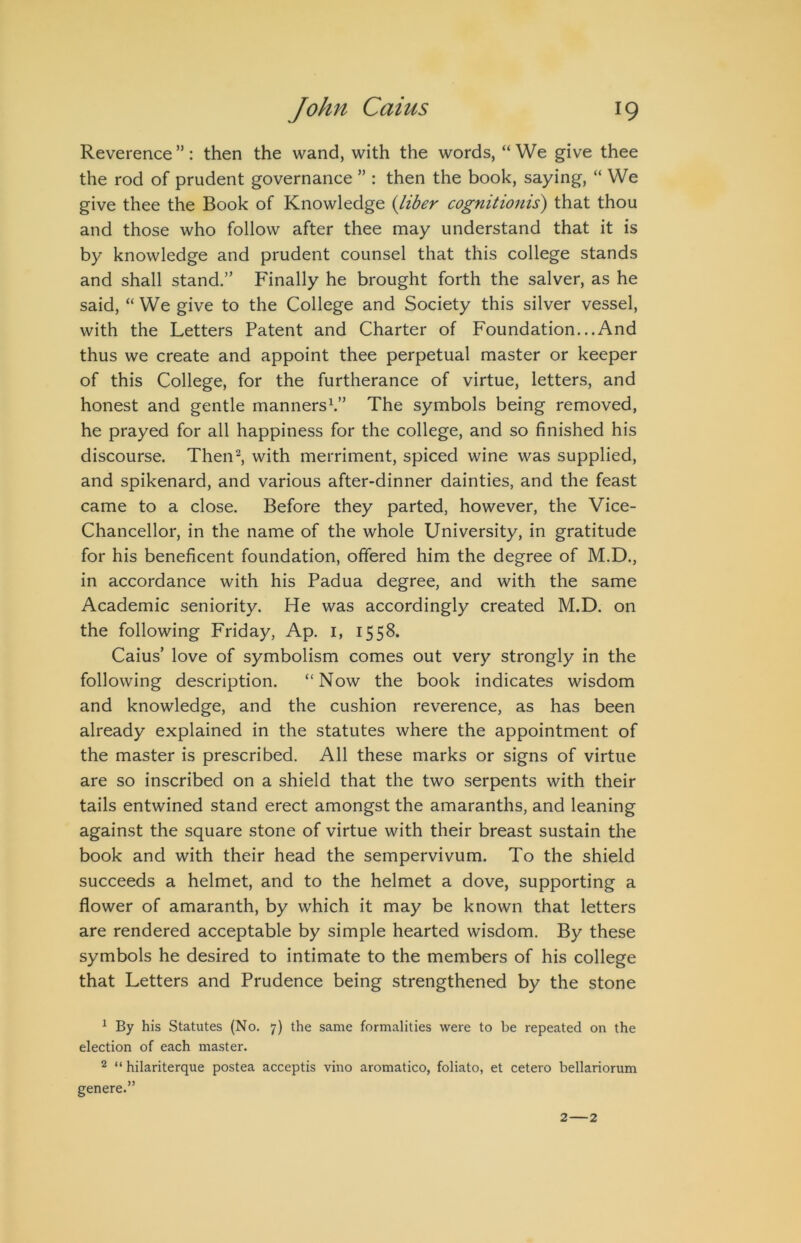 Reverence ”: then the wand, with the words, “ We give thee the rod of prudent governance ” : then the book, saying, “ We give thee the Book of Knowledge {liber cognitionis) that thou and those who follow after thee may understand that it is by knowledge and prudent counsel that this college stands and shall stand.” Finally he brought forth the salver, as he said, “We give to the College and Society this silver vessel, with the Letters Patent and Charter of Foundation...And thus we create and appoint thee perpetual master or keeper of this College, for the furtherance of virtue, letters, and honest and gentle manners^” The symbols being removed, he prayed for all happiness for the college, and so finished his discourse. Then^ with merriment, spiced wine was supplied, and spikenard, and various after-dinner dainties, and the feast came to a close. Before they parted, however, the Vice- Chancellor, in the name of the whole University, in gratitude for his beneficent foundation, offered him the degree of M.D., in accordance with his Padua degree, and with the same Academic seniority. He was accordingly created M.D. on the following Friday, Ap. i, 1558. Caius’ love of symbolism comes out very strongly in the following description. “Now the book indicates wisdom and knowledge, and the cushion reverence, as has been already explained in the statutes where the appointment of the master is prescribed. All these marks or signs of virtue are so inscribed on a shield that the two serpents with their tails entwined stand erect amongst the amaranths, and leaning against the square stone of virtue with their breast sustain the book and with their head the sempervivum. To the shield succeeds a helmet, and to the helmet a dove, supporting a flower of amaranth, by which it may be known that letters are rendered acceptable by simple hearted wisdom. By these symbols he desired to intimate to the members of his college that Letters and Prudence being strengthened by the stone ^ By his Statutes (No. 7) the same formalities were to be repeated on the election of each master. 2 “ hilariterque postea acceptis vino aromatico, foliato, et cetero bellariorum genere.” 2 — 2