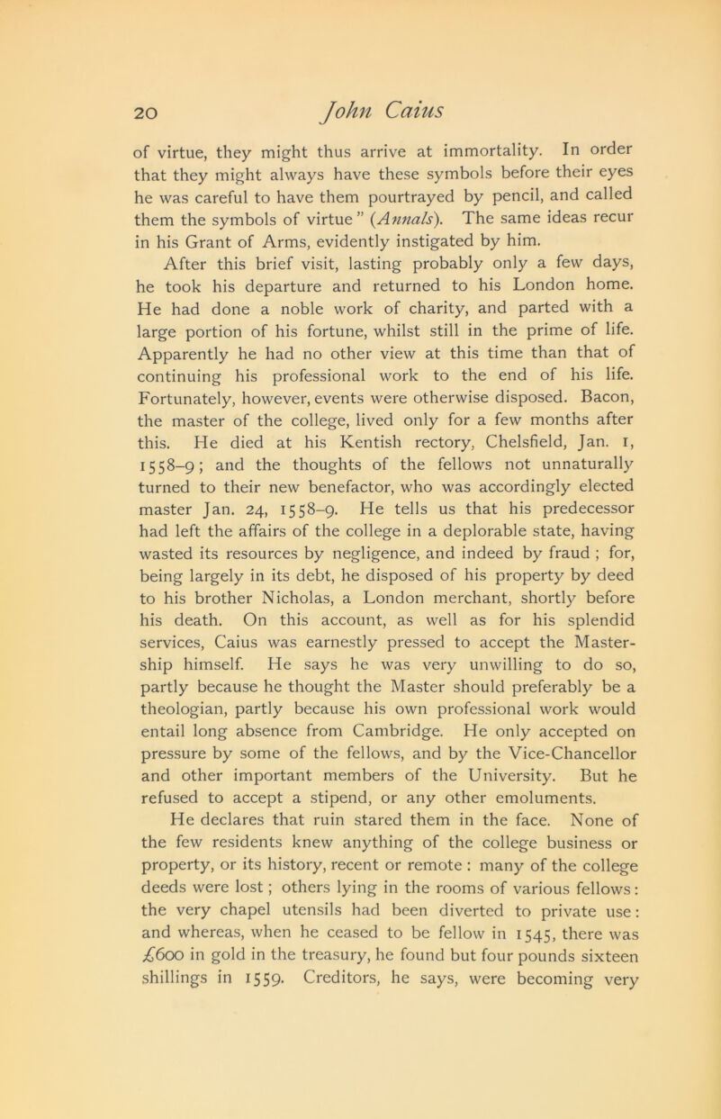 of virtue, they might thus arrive at immortality. In order that they might always have these symbols before their eyes he was careful to have them pourtrayed by pencil, and called them the symbols of virtue” (^Annals). The same ideas recur in his Grant of Arms, evidently instigated by him. After this brief visit, lasting probably only a few days, he took his departure and returned to his London home. He had done a noble work of charity, and parted with a large portion of his fortune, whilst still in the prime of life. Apparently he had no other view at this time than that of continuing his professional work to the end of his life. Fortunately, however, events were otherwise disposed. Bacon, the master of the college, lived only for a few months after this. He died at his Kentish rectory, Chelsfield, Jan. i, 1558-9; and the thoughts of the fellows not unnaturally turned to their new benefactor, who was accordingly elected master Jan. 24, 1558-9. He tells us that his predecessor had left the affairs of the college in a deplorable state, having wasted its resources by negligence, and indeed by fraud ; for, being largely in its debt, he disposed of his property by deed to his brother Nicholas, a London merchant, shortly before his death. On this account, as well as for his splendid services, Caius was earnestly pressed to accept the Master- ship himself. He says he was very unwilling to do so, partly because he thought the Master should preferably be a theologian, partly because his own professional work would entail long absence from Cambridge. He only accepted on pressure by some of the fellows, and by the Vice-Chancellor and other important members of the University. But he refused to accept a stipend, or any other emoluments. He declares that ruin stared them in the face. None of the few residents knew anything of the college business or property, or its history, recent or remote : many of the college deeds were lost; others lying in the rooms of various fellows; the very chapel utensils had been diverted to private use: and whereas, when he ceased to be fellow in 1545, there was in gold in the treasury, he found but four pounds sixteen shillings in 1559. Creditors, he says, were becoming very
