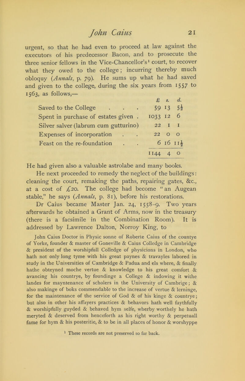 urgent, so that he had even to proceed at law against the executors of his predecessor Bacon, and to prosecute the three senior fellows in the Vice-Chancellor’s^ court, to recover what they owed to the college; incurring thereby much obloquy (^Annals, p. 79)- He sums up what he had saved and given to the college, during the six years from 1557 1563, as follows,— Saved to the College Spent in purchase of estates given . Silver salver (labrum cum gutturino) Expenses of incorporation Feast on the re-foundation £ s. d. 59 13 Sh 1033 12 6 22 I I 22 o o 6 16 ii| 1144 4 o He had given also a valuable astrolabe and many books. He next proceeded to remedy the neglect of the buildings: cleaning the court, remaking the paths, repairing gates, &c,, at a cost of £20. The college had become “ an Augean stable,” he says {Annals^ p. 81), before his restorations. Dr Caius became Master Jan. 24, 1558-9. Two years afterwards he obtained a Grant of Arms, now in the treasury (there is a facsimile in the Combination Room). It is addressed by Lawrence Dalton, Norroy King, to John Caius Doctor in Physic sonne of Roberte Caius of the countye of Yorke, founder & master of Goneville & Caius Colledge in Cambridge & president of the worshipfull Colledge of physicions in London, who hath not only long tyme with his great paynes & travayles labored in study in the Universities of Cambridge & Padua and els where, & finally hathe obteyned moche vertue & knowledge to his great comfort & avancing his countrye, by foundinge a College & indowing it withe landes for mayntenance of scholers in the University of Cambrige; & also makinge of boks commendable to the increase of vertue & lerninge, for the maintenance of the service of God & of his kinge & countrye; but also in other his affayers practices & behavors hath well faythfully & worshipfully guyded & behaved hym selfe, wherby worthely he hath meryted & deserved from henceforth as his right worthy & perpetuall fame for hym & his posteritie, & to be in all places of honor & worshyppe ^ These records are not preserved so far back.