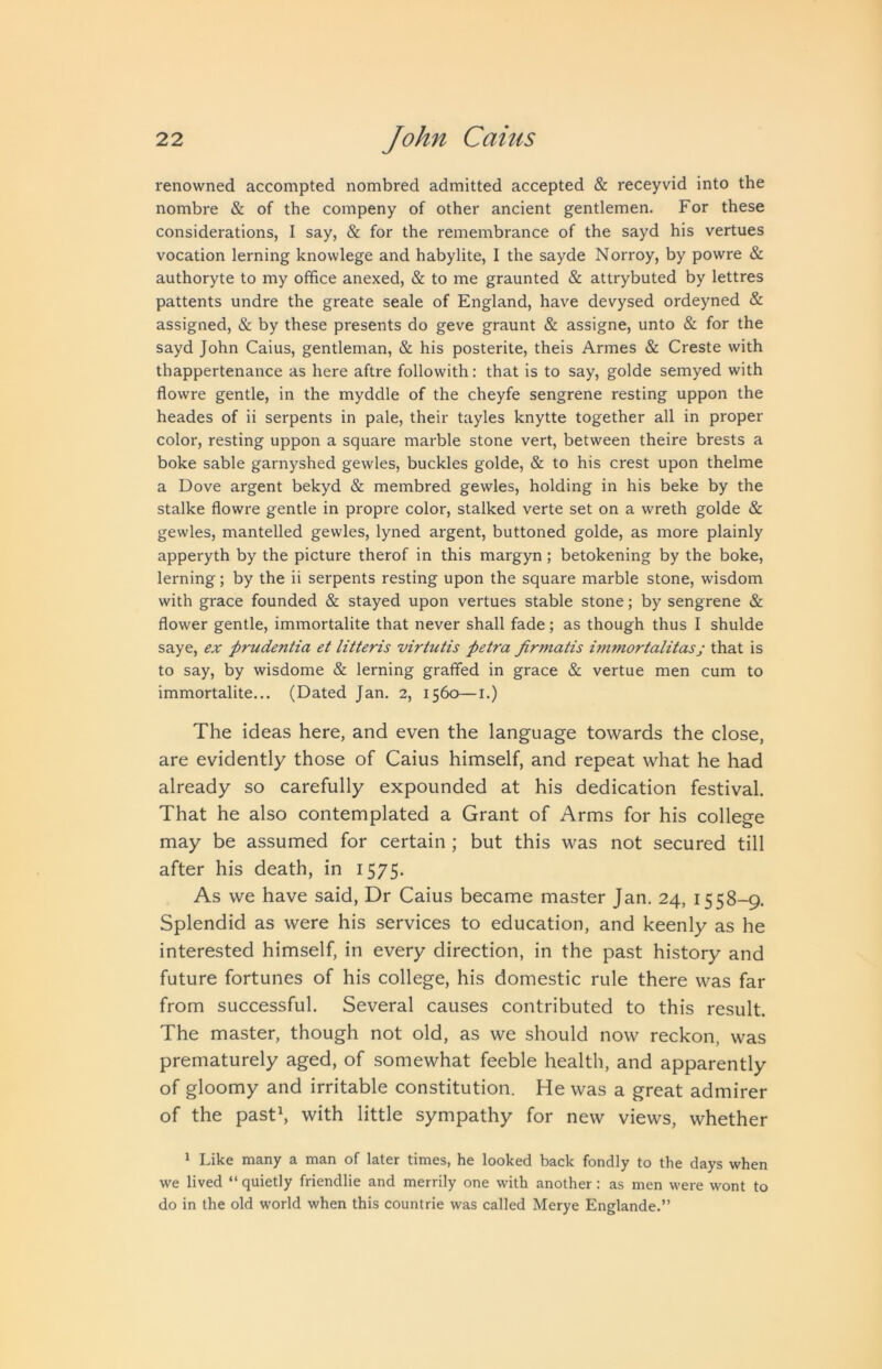 renowned accompted nombred admitted accepted & receyvid into the nombre & of the compeny of other ancient gentlemen. For these considerations, I say, & for the remembrance of the sayd his vertues vocation lerning knowlege and habylite, I the sayde Norroy, by powre & authoryte to my office anexed, & to me graunted & attrybuted by lettres pattents undre the greate seale of England, have devysed ordeyned & assigned, & by these presents do geve graunt & assigne, unto & for the sayd John Caius, gentleman, & his posterite, theis Armes & Creste with thappertenance as here aftre followith: that is to say, golde semyed with flowre gentle, in the myddle of the cheyfe sengrene resting uppon the heades of ii serpents in pale, their tayles knytte together all in proper color, resting uppon a square marble stone vert, between theire brests a boke sable garnyshed gewles, buckles golde, & to his crest upon thelme a Dove argent bekyd & membred gewles, holding in his beke by the stalke flowre gentle in propre color, stalked verte set on a wreth golde & gewles, mantelled gewles, lyned argent, buttoned golde, as more plainly apperyth by the picture therof in this margyn; betokening by the boke, lerning; by the ii serpents resting upon the square marble stone, wisdom with grace founded & stayed upon vertues stable stone; by sengrene & flower gentle, immortalite that never shall fade; as though thus I shulde saye, ex prudentia et litteris virtutis petra firmatis inimortalitasj that is to say, by wisdome & lerning graflfed in grace & vertue men cum to immortalite... (Dated Jan. 2, 1560—i.) The ideas here, and even the language towards the close, are evidently those of Caius himself, and repeat what he had already so carefully expounded at his dedication festival. That he also contemplated a Grant of Arms for his college may be assumed for certain ; but this was not secured till after his death, in 1575. As we have said, Dr Caius became master Jan. 24, 1558-9, Splendid as were his services to education, and keenly as he interested himself, in every direction, in the past history and future fortunes of his college, his domestic rule there was far from successful. Several causes contributed to this result. The master, though not old, as we should now reckon, was prematurely aged, of somewhat feeble health, and apparently of gloomy and irritable constitution. He was a great admirer of the pasth with little sympathy for new views, whether 1 Like many a man of later times, he looked back fondly to the days when we lived “ quietly friendlie and merrily one with another: as men were wont to do in the old world when this countrie was called Merye Englande.”