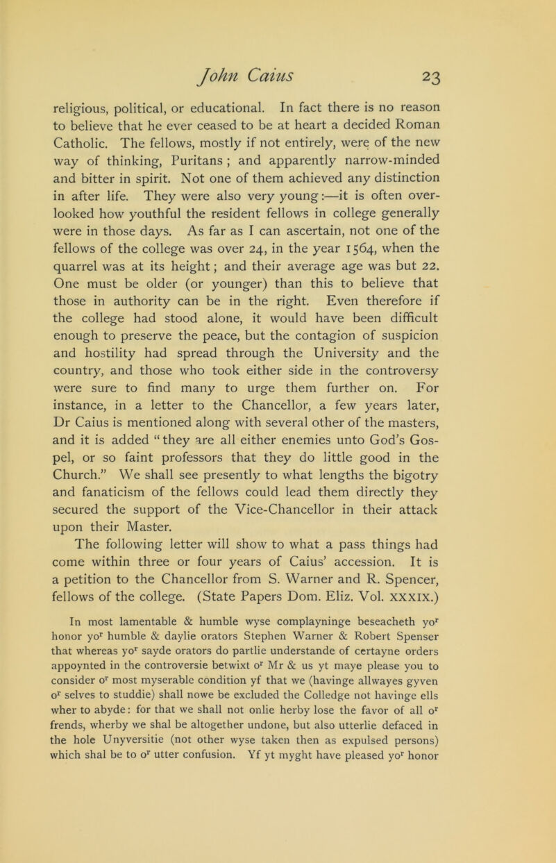 religious, political, or educational. In fact there is no reason to believe that he ever ceased to be at heart a decided Roman Catholic. The fellows, mostly if not entirely, were of the new way of thinking, Puritans ; and apparently narrow-minded and bitter in spirit. Not one of them achieved any distinction in after life. They were also very young:—it is often over- looked how youthful the resident fellows in college generally were in those days. As far as I can ascertain, not one of the fellows of the college was over 24, in the year 1564, when the quarrel was at its height; and their average age was but 22. One must be older (or younger) than this to believe that those in authority can be in the right. Even therefore if the college had stood alone, it would have been difficult enough to preserve the peace, but the contagion of suspicion and hostility had spread through the University and the country, and those who took either side in the controversy were sure to find many to urge them further on. For instance, in a letter to the Chancellor, a few years later. Dr Caius is mentioned along with several other of the masters, and it is added “ they are all either enemies unto God’s Gos- pel, or so faint professors that they do little good in the Church.” We shall see presently to what lengths the bigotry and fanaticism of the fellows could lead them directly they secured the support of the Vice-Chancellor in their attack upon their Master. The following letter will show to what a pass things had come within three or four years of Caius’ accession. It is a petition to the Chancellor from S. Warner and R. Spencer, fellows of the college. (State Papers Dom. Eliz. Vol. xxxix.) In most lamentable & humble wyse complayninge beseacheth yo*' honor yo'^ humble & daylie orators Stephen Warner & Robert Spenser that whereas yo*^ sayde orators do partlie understande of certayne orders appoynted in the controversie betwixt o^ Mr & us yt maye please you to consider o^’ most myserable condition yf that we (havinge allwayes gyven o^ selves to studdie) shall nowe be excluded the Colledge not havinge ells wher to abyde; for that we shall not onlie herby lose the favor of all o*^ frends, wherby we shal be altogether undone, but also utterlie defaced in the hole Unyversitie (not other wyse taken then as expulsed persons) which shal be to o‘’ utter confusion. Yf yt myght have pleased yo’^ honor