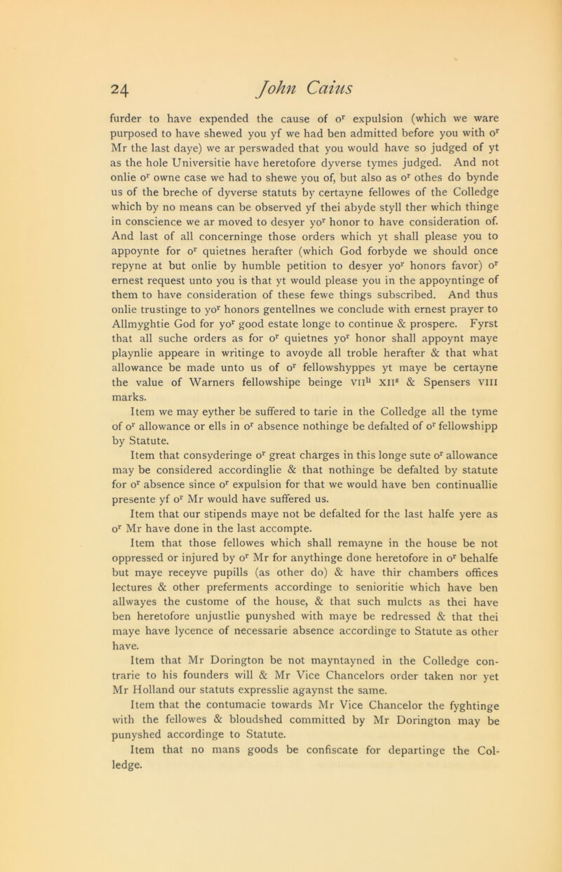 furder to have expended the cause of o*' expulsion (which we ware purposed to have shewed you yf we had ben admitted before you with o*' Mr the last daye) we ar perswaded that you would have so judged of yt as the hole Universitie have heretofore dyverse tymes judged. And not onlie o‘‘ owne case we had to shewe you of, but also as o' othes do bynde us of the breche of dyverse statuts by certayne fellowes of the Colledge which by no means can be observed yf thei abyde styll ther which thinge in conscience we ar moved to desyer yo’^' honor to have consideration of. And last of all concerninge those orders which yt shall please you to appoynte for o^' quietnes herafter (which God forbyde we should once repyne at but onlie by humble petition to desyer yo^' honors favor) o’ ernest request unto you is that yt would please you in the appoyntinge of them to have consideration of these fewe things subscribed. And thus onlie trustinge to yo^ honors gentellnes we conclude with ernest prayer to Allmyghtie God for yo*' good estate longe to continue & prospere. Fyrst that all suche orders as for o’ quietnes yo’^' honor shall appoynt maye playnlie appeare in writinge to avoyde all treble herafter & that what allowance be made unto us of o^ fellowshyppes yt maye be certayne the value of Warners fellowshipe beinge vii^ xii® & Spensers viii marks. Item we may eyther be suffered to tarie in the Colledge all the tyme of o^ allowance or ells in o' absence nothinge be defalted of o^’ fellowshipp by Statute. Item that consyderinge o^’ great charges in this longe sute o’^' allowance may be considered accordinglie & that nothinge be defalted by statute for o’^ absence since o’ expulsion for that we would have ben continuallie presente yf o*^ Mr would have suffered us. Item that our stipends maye not be defalted for the last halfe yere as o’’ Mr have done in the last accompte. Item that those fellowes which shall remayne in the house be not oppressed or injured by o’’ Mr for anythinge done heretofore in o’’ behalfe but maye receyve pupills (as other do) & have thir chambers offices lectures & other preferments accordinge to senioritie which have ben allwayes the custome of the house, & that such mulcts as thei have ben heretofore unjustlie punyshed with maye be redressed & that thei maye have lycence of necessarie absence accordinge to Statute as other have. Item that Mr Dorington be not mayntayned in the Colledge con- trarie to his founders will & Mr Vice Chancelors order taken nor yet Mr Holland our statuts expresslie agaynst the same. Item that the contumacie towards Mr Vice Chancelor the fyghtinge with the fellowes & bloodshed committed by Mr Dorington may be punyshed accordinge to Statute. Item that no mans goods be confiscate for departinge the Col- ledge.