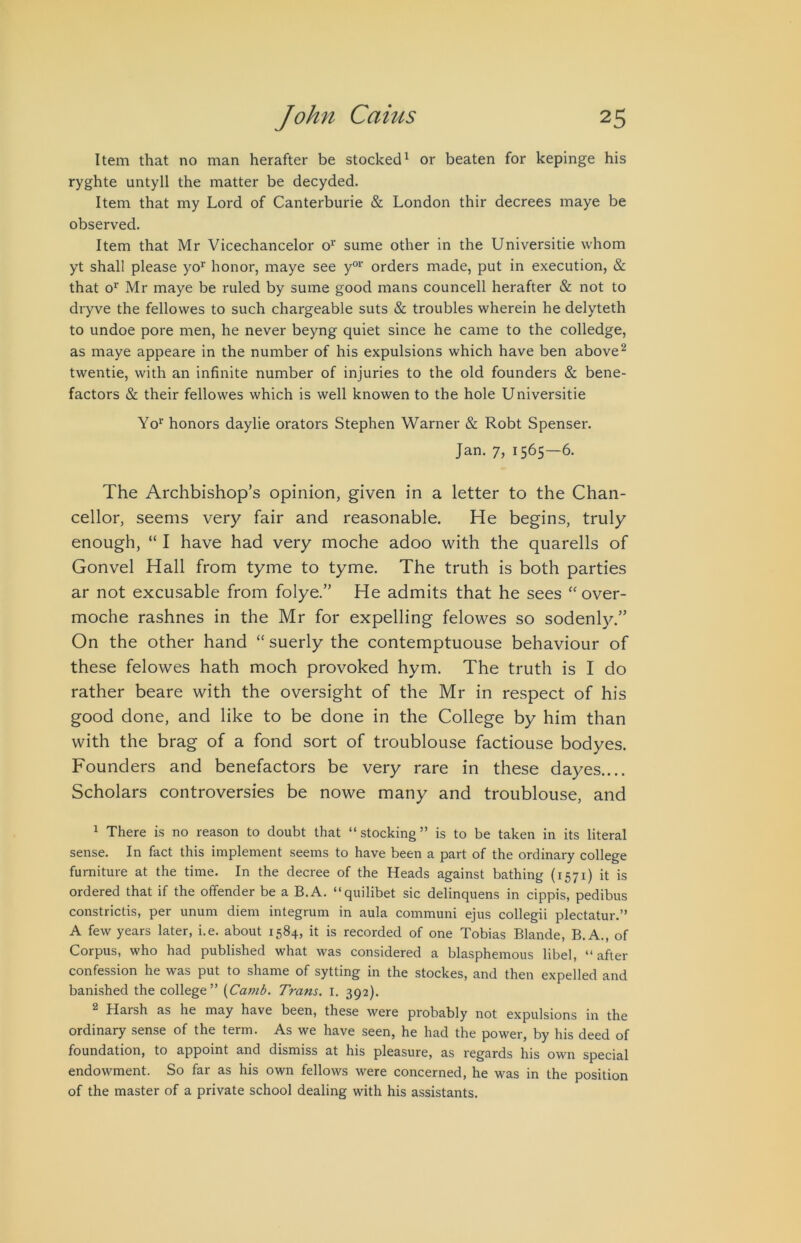 Item that no man herafter be stocked^ or beaten for kepinge his ryghte untyll the matter be decyded. Item that my Lord of Canterburie & London thir decrees maye be observed. Item that Mr Vicechancelor o^ sume other in the Universitie whom yt shall please yo’’ honor, maye see y“' orders made, put in execution, & that o' Mr maye be ruled by sume good mans councell herafter & not to dryve the fellowes to such chargeable suts & troubles wherein he delyteth to undoe pore men, he never beyng quiet since he came to the colledge, as maye appeare in the number of his expulsions which have ben above ^ twentie, with an infinite number of injuries to the old founders & bene- factors & their fellowes which is well knowen to the hole Universitie Yo‘’ honors daylie orators Stephen Warner & Robt Spenser. Jan. 7, 1565—6. The Archbishop’s opinion, given in a letter to the Chan- cellor, seems very fair and reasonable. He begins, truly enough, “ I have had very moche adoo with the quarells of Gonvel Hall from tyme to tyme. The truth is both parties ar not excusable from folye.” He admits that he sees “ over- moche rashnes in the Mr for expelling felowes so sodenl)^” On the other hand “ suerly the contemptuouse behaviour of these felowes hath moch provoked hym. The truth is I do rather beare with the oversight of the Mr in respect of his good done, and like to be done in the College by him than with the brag of a fond sort of troublouse factiouse bodyes. Founders and benefactors be very rare in these dayes.... Scholars controversies be nowe many and troublouse, and 1 There is no reason to doubt that “stocking” is to be taken in its literal sense. In fact this implement seems to have been a part of the ordinary college furniture at the time. In the decree of the Heads against bathing (1571) it is ordered that if the offender be a B.A. “quilibet sic delinquens in cippis, pedibus constrictis, per ununi diem integrum in aula communi ejus collegii plectatur.” A few years later, i.e. about 1584, it is recorded of one Tobias Blande, B.A., of Corpus, who had published what was considered a blasphemous libel, “ after confession he was put to shame of sytting in the stockes, and then expelled and banished the college” {Caf?ib. Trans, i. 392). ^ Harsh as he may have been, these were probably not expulsions in the ordinary sense of the term. As we have seen, he had the power, by his deed of foundation, to appoint and dismiss at his pleasure, as regards his own special endowment. So far as his own fellows were concerned, he was in the position of the master of a private school dealing with his assistants.