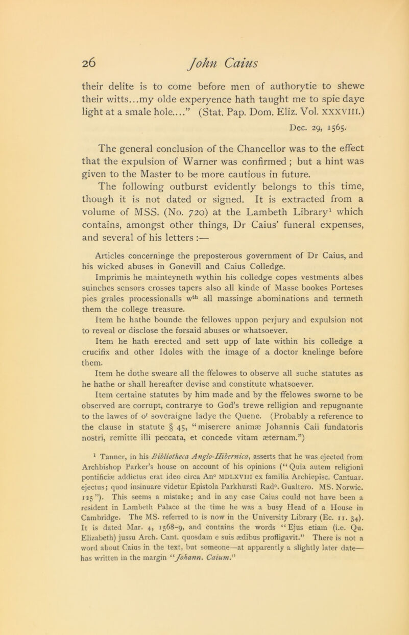 their delite is to come before men of authorytie to shewe their witts...my olde experyence hath taught me to spie daye light at a smale hole....” (Stat. Pap. Dom. Eliz. Vol. xxxvill.) Dec. 29, 1565. The general conclusion of the Chancellor was to the effect that the expulsion of Warner was confirmed ; but a hint was given to the Master to be more cautious in future. The following outburst evidently belongs to this time, though it is not dated or signed. It is extracted from a volume of MSS. (No. 720) at the Lambeth Library^ which contains, amongst other things. Dr Caius’ funeral expenses, and several of his letters ;— Articles concerninge the preposterous government of Dr Caius, and his wicked abuses in Gonevill and Caius Colledge. Imprimis he mainteyneth wythin his colledge copes vestments albes suinches sensors crosses tapers also all kinde of Masse bookes Porteses pies grales processionalls all massinge abominations and termeth them the college treasure. Item he hathe bounde the fellowes uppon perjury and expulsion not to reveal or disclose the forsaid abuses or whatsoever. Item he hath erected and sett upp of late within his colledge a crucifix and other I doles with the image of a doctor knelinge before them. Item he dothe sweare all the ffelowes to observe all suche statutes as he hathe or shall hereafter devise and constitute whatsoever. Item certaine statutes by him made and by the ffelowes sworne to be observed are corrupt, contrarye to God’s trewe relligion and repugnante to the lawes of o^ soveraigne ladye the Quene. (Probably a reference to the clause in statute § 45, “miserere animas Johannis Caii fundatoris nostri, remitte illi peccata, et concede vitam aeternam.”) ^ Tanner, in his Bibliotheca Anglo-Hibernica, asserts that he was ejected from Archbishop Parker’s house on account of his opinions (“Quia autem religioni pontificise addictus erat ideo circa An° mdlxviii ex familia Archiepisc. Cantuar. ejectus; quod insinuare videtur Epistola Parkhursti Rad°. Gualtero. MS. Norwic. 125”). This seems a mistake; and in any case Caius could not have been a resident in Lambeth Palace at the time he was a busy Head of a House in Cambridge. The MS. referred to is now in the University Library (Ec. ii. 34). It is dated Mar. 4, 1568-9, and contains the words “ Ejus etiam (i.e. Qu. Elizabeth) jussu Arch. Cant, quosdam e suis aedibus profligavit.” There is not a word about Caius in the text, but someone—at apparently a slightly later date— has written in the margin Johann. Caium.