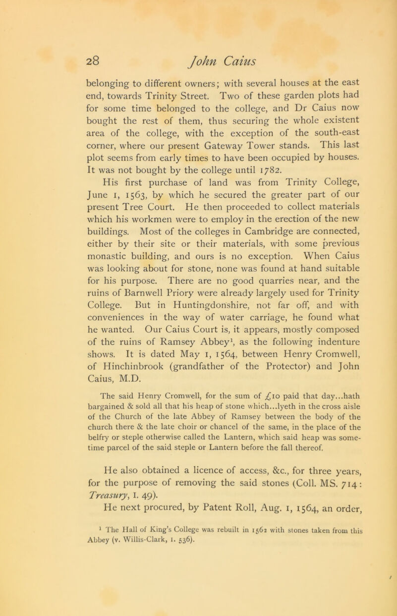 belonging to different owners; with several houses at the east end, towards Trinity Street Two of these garden plots had for some time belonged to the college, and Dr Caius now bought the rest of them, thus securing the whole existent area of the college, with the exception of the south-east corner, where our present Gateway Tower stands. This last plot seems from early times to have been occupied by houses. It was not bought by the college until 1782. His first purchase of land was from Trinity College, June I, 1563, by which he secured the greater part of our present Tree Court. He then proceeded to collect materials which his workmen were to employ in the erection of the new buildings. Most of the colleges in Cambridge are connected, either by their site or their materials, with some previous monastic building, and ours is no exception. When Caius was looking about for stone, none was found at hand suitable for his purpose. There are no good quarries near, and the ruins of Barnwell Priory were already largely used for Trinity College. But in Huntingdonshire, not far off, and with conveniences in the way of water carriage, he found what he wanted. Our Caius Court is, it appears, mostly composed of the ruins of Ramsey Abbeys as the following indenture shows. It is dated May i, 1564, between Henry Cromwell, of Hinchinbrook (grandfather of the Protector) and John Caius, M.D. The said Henry Cromwell, for the sum of Tim paid that day...hath bargained & sold all that his heap of stone which...lyeth in the cross aisle of the Church of the late Abbey of Ramsey between the body of the church there & the late choir or chancel of the same, in the place of the belfry or steple otherwise called the Lantern, which said heap was some- time parcel of the said steple or Lantern before the fall thereof. He also obtained a licence of access, &c., for three years, for the purpose of removing the said stones (Coll. MS. 714; Treasury^ I. 49). He next procured, by Patent Roll, Aug. i, 1564, an order, * The Hall of King’s College was rebuilt in 1562 with stones taken from this Abbey (v. Willis-Clark, i. 536).