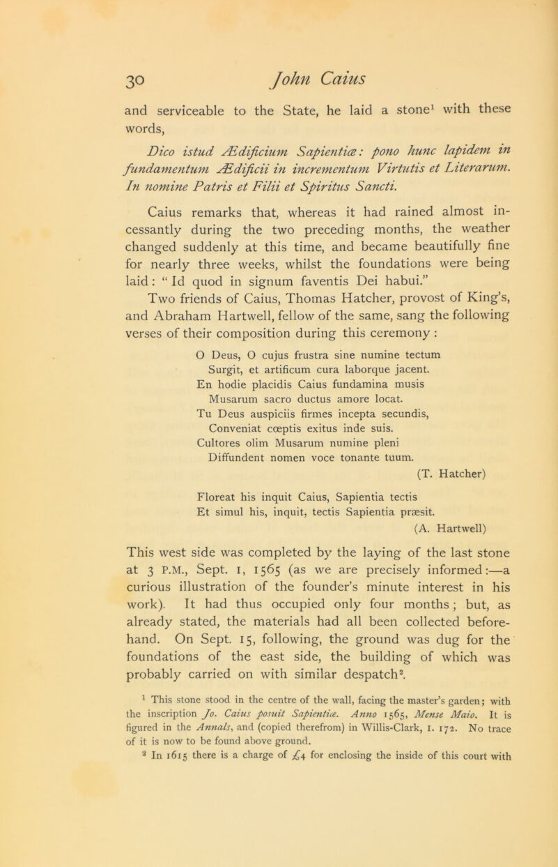 and serviceable to the State, he laid a stone^ with these words, Dico istud JEdificium Sapientm: pono hunc lapideni in fundamentum j^Edificii in incrementmn Virtutis et Literarum. In nomine Patris et Filii et Spiritus Sancti. Caius remarks that, whereas it had rained almost in- cessantly during the two preceding months, the weather changed suddenly at this time, and became beautifully fine for nearly three weeks, whilst the foundations were being laid : “ Id quod in signum faventis Dei habui.” Two friends of Caius, Thomas Hatcher, provost of King’s, and Abraham Hartwell, fellow of the same, sang the following verses of their composition during this ceremony : O Deus, O cujus frustra sine numine tectum Surgit, et artificum cura laborque jacent. En hodie placidis Caius fundamina musis Musarum sacro ductus amore locat. Tu Deus auspiciis firmes incepta secundis, Conveniat coeptis exitus inde suis. Cultores olim Musarum numine pleni Diffundent nomen voce tonante tuum. (T. Hatcher) Floreat his inquit Caius, Sapientia tectis Et simul his, inquit, tectis Sapientia prassit. (A. Hartwell) This west side was completed by the laying of the last stone at 3 P.M., Sept. I, 1565 (as we are precisely informed:—a curious illustration of the founder’s minute interest in his work). It had thus occupied only four months; but, as already stated, the materials had all been collected before- hand. On Sept. 15, following, the ground was dug for the foundations of the east side, the building of which was probably carried on with similar despatch^ ^ This stone stood in the centre of the wall, facing the master’s garden; with the inscription Jo. Caius posuit Sapientue. Anno 1565, Mense Maio. It is figured in the Annals., and (copied therefrom) in Willis-Clark, i. 172. No trace of it is now to be found above ground. ^ In 1615 there is a charge of £4, for enclosing the inside of this court with
