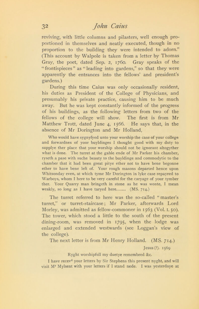 reviving, with little columns and pilasters, well enough pro- portioned in themselves and neatly executed, though in no proportion to the building they were intended to adorn.” (This account by Walpole is taken from a letter by Thomas Gray, the poet, dated Sep. 2, 1760. Gray speaks of the “ frontispieces ” as “ leading into gardens,” so that they were apparently the entrances into the fellows’ and president’s gardens.) During this time Caius was only occasionally resident, his duties as President of the College of Physicians, and presumably his private practice, causing him to be much away. But he was kept constantly informed of the progress of his buildings, as the following letters from two of the fellows of the college will show. The first is from Mr Matthew Trott, dated June 4, 1566. He says that, in the absence of Mr Dorington and Mr Holland, Who would have sygnyfyed unto your worship the case of your college and forwardnes of your buyldinges I thought good with my duty to supplye ther place that your worship should not be ignorant altogyther what is done. The turret at the gable ende of Mr Parker his chamber, ryseth a pase with suche beauty to the buyldinge and commodytie to the chamber that it had been great pitye ether not to have bene begonne ether to have bene left of. Your rough masons departed hence upon Whitsonday even, at which tyme Mr Dorington in lyke case repayred to Warboys, whom I here to be very careful for the caryage of your tymber ther. Your Quarry man bringeth in stone as he was wonte, I mean weakly, so long as I have taryed here (MS. 714.) The turret referred to here was the so-called “ master’s turret,” or turret-staircase; Mr Parker, afterwards Lord Morley, was admitted as fellow-commoner in 1563 (Vol. I. 50). The tower, which stood a little to the south of the present dining-room, was removed in 1795, when the lodge was enlarged and extended westwards (see Loggan’s view of the college). The next letter is from Mr Henry Holland. (MS. 714.) Jesus (?). 1569 Ryght worshipfull my duetye remembred &c. I have recev'^ your letters by Sir Stephens this present nyght, and will visit M*^ Mylsent with your letters if I stand nede. I was yesterdaye at