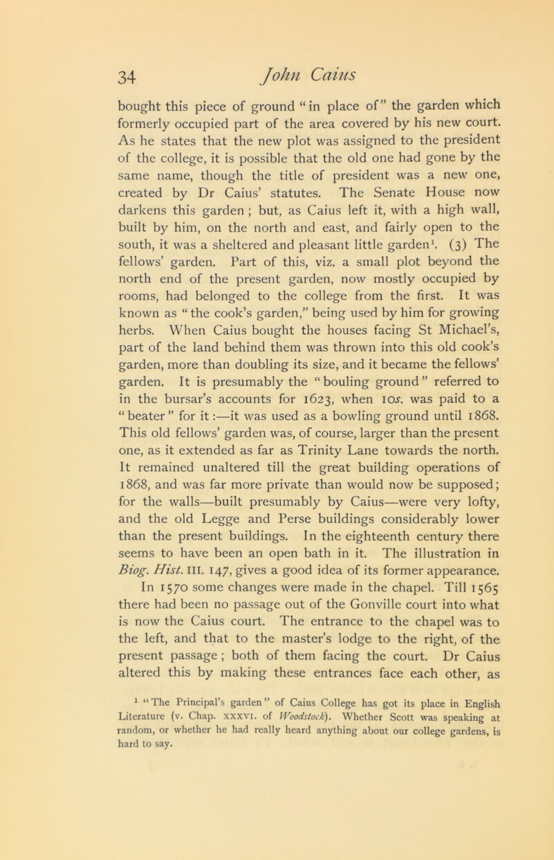 bought this piece of ground “in place of” the garden which formerly occupied part of the area covered by his new court. As he states that the new plot was assigned to the president of the college, it is possible that the old one had gone by the same name, though the title of president was a new one, created by Dr Caius’ statutes. The Senate House now darkens this garden ; but, as Caius left it, with a high wall, built by him, on the north and east, and fairly open to the south, it was a sheltered and pleasant little garden^ (3) The fellows’ garden. Part of this, viz. a small plot beyond the north end of the present garden, now mostly occupied by rooms, had belonged to the college from the first. It was known as “the cook’s garden,” being used by him for growing herbs. When Caius bought the houses facing St Michael’s, part of the land behind them was thrown into this old cook’s garden, more than doubling its size, and it became the fellows’ garden. It is presumably the “bouling ground” referred to in the bursar’s accounts for 1623, when ioj’. was paid to a “beater” for it;—it was used as a bowling ground until 1868. This old fellows’ garden was, of course, larger than the present one, as it extended as far as Trinity Lane towards the north. It remained unaltered till the great building operations of 1868, and was far more private than would now be supposed; for the walls—built presumably by Caius—were very lofty, and the old Legge and Perse buildings considerably lower than the present buildings. In the eighteenth century there seems to have been an open bath in it. The illustration in Biog. Hist. III. 147, gives a good idea of its former appearance. In 1570 some changes were made in the chapel. Till 1565 there had been no passage out of the Gonville court into what is now the Caius court. The entrance to the chapel was to the left, and that to the master’s lodge to the right, of the present passage ; both of them facing the court. Dr Caius altered this by making these entrances face each other, as ^ “The Principal’s garden” of Caius College has got its place in English Literature (v. Chap, xxxvi. of Woodstock). Whether Scott was speaking at random, or whether he had really heard anything about our college gardens, is hard to say.