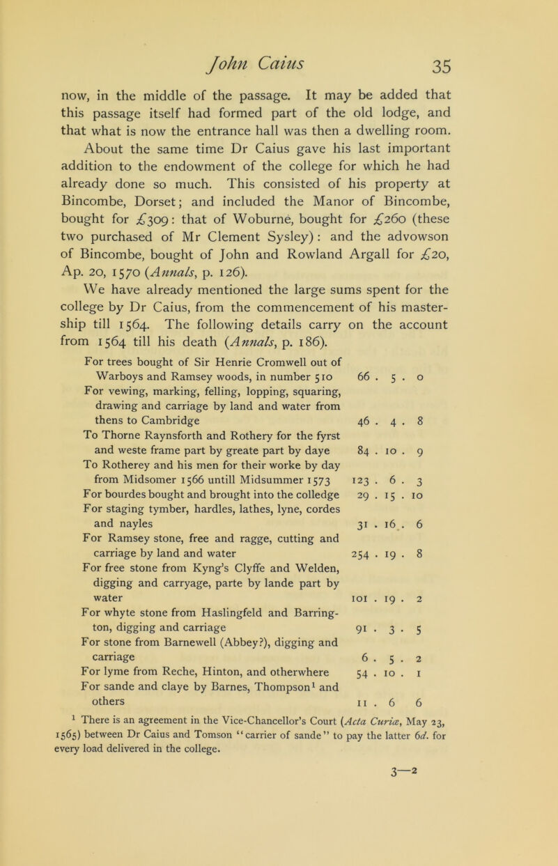 now, in the middle of the passage. It may be added that this passage itself had formed part of the old lodge, and that what is now the entrance hall was then a dwelling room. About the same time Dr Caius gave his last important addition to the endowment of the college for which he had already done so much. This consisted of his property at Bincombe, Dorset; and included the Manor of Bincombe, bought for ^^309: that of Woburne, bought for £260 (these two purchased of Mr Clement Sysley) : and the advowson of Bincombe, bought of John and Rowland Argali for £20, Ap. 20, 1570 (Anna/s, p. 126). We have already mentioned the large sums spent for the college by Dr Caius, from the commencement of his master- ship till 1564. The following details carry on the account from 1564 till his death {Annals, p. 186). Warboys and Ramsey woods, in number 510 For vewing, marking, felling, lopping, squaring, drawing and carriage by land and water from 66 . 5 . 0 thens to Cambridge To Thorne Raynsforth and Rothery for the fyrst 46 . 4 . 8 and weste frame part by greate part by daye To Rotherey and his men for their worke by day 0 00 9 from Midsomer 1566 untill Midsummer 1573 123 . 6 . 3 For bourdes bought and brought into the colledge For staging tymber, hardies, lathes, lyne, cordes 29 . 15 . 10 and nayles For Ramsey stone, free and ragge, cutting and 31 . 16.. 6 carriage by land and water For free stone from Kyng’s Clyffe and Welden, digging and carryage, parte by lande part by 254 . 19 . 8 water For whyte stone from Haslingfeld and Barring- loi . 19 . 2 ton, digging and carriage For stone from Barnewell (Abbey.?), digging and 91 • 3 • 5 carriage 6 . 5 . 2 For lyme from Reche, Hinton, and otherwhere For sande and claye by Barnes, Thompson^ and 54 . 10 . I others II. 6 6 1 There is an agreement in the Vice-Chancellor’s Court {Ada Curia, May 1565) between Dr Caius and Tomson “carrier of sande” to every load delivered in the college. pay the latter ^d. 3—2